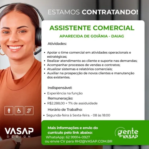 -ESTAMOS CONTRATANDO!

ASSISTENTE COMERCIAL
APARECIDA DE GOIANIA - DAIAG
Atividades:

Apoiar o time comercial em atividades operacionais e
estratégicas;

Realizar atendimento ao cliente e suporte nas demandas;
Acompanhar processos de vendas e contratos;

Atualizar sistemas e relatérios comerciais;

Auxiliar na prospec¢ao de novos clientes e manuten¢ao
dos existentes.

Indispensavel:

Experiéncia na fungao
Remuneragao:

R$2.288,00 + 7% de assiduidade

Horario de Trabalho:
e Segunda-feira a Sexta-feira. - 08 as 18:00

Mais informacgGes e envio do
VASAP curriculo pelo link abaixo: ETN G
DES N WhatsApp: 62 99914-0927 WZNY Vd
ou envie CV para RH2@VASAP.COM.BR AMOS CONTRATANDO!

ASSISTENTE COMERCIAL

APARECIDA DE GOIANIA - DAIAG

Atividades:

Apoiar o time comercial em atividades operacionais e
estratégicas;

Realizar atendimento ao cliente e suporte nas demandas;
Acompanhar processos de vendas e contratos;

Atualizar sistemas e relatorios comerciais;

Auxiliar na prospec¢ao de novos clie...