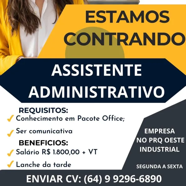 =~

ASSISTENTE
ADMINISTRATIVO

REQUISITOS:

& Conhecimento em Pacote Office;

  

J Ser comunicativa EMPRESA

BENEFICIOS: NO PRQ OESTE
JY Salario R$ 1.800,00 + VT INDUSTRIAL

vf Lanche da tarde SEGUNDA A SEXTA

ENVIAR CV: (64) 9 9296-6890 A” EsTAMos
CONTRANDO

ASSISTENTE
ADMINISTRATIVO

REQUISITOS:

Conhecimento em Pacote Office;

Ser comunicativa EMPRESA

BENEFICIOS: NO PRQ OESTE
Saldrio R$ 1.800,00 + VT INDUSTRIAL

    
    
    
   

Lanche da tarde SEGUNDA A SEXTA

ENVIAR CV: (64) 9 9296-6890 L ,n ix Bea Bs
as \ Cw xX Sy

ASSISTENTE
ADMINISTRATIVO

REQUISITOS:

Jf Conhecimento em Pacote Office;

  
   
     
  

J Ser comunicativa EMPRESA

BENEFICIOS: NO PRQ OESTE
J Salario R$ 1.800,00 + VT INDUSTRIAL

é Lanche da tarde SEGUNDA A SEXTA

ENVIAR CV: (64) 9 9296-6890 ” ESTAMos
CONTRANDO

ASSISTENTE
ADMINISTRATIVO

REQUISITOS:

Conhecimento em Pacote Office;

Ser comunicativa EMPRESA

BENEFICIOS: NO PRQ OESTE
Saldrio R$ 1.800,00 + VT DLS s

    
    
    
   

Lanche da tarde SEGUND...