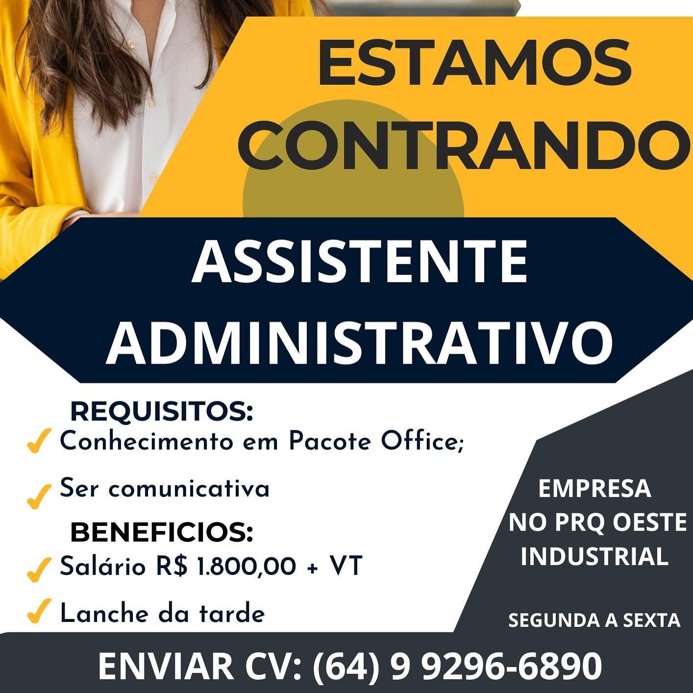 =~

ASSISTENTE
ADMINISTRATIVO

REQUISITOS:

& Conhecimento em Pacote Office;

  

J Ser comunicativa EMPRESA

BENEFICIOS: NO PRQ OESTE
JY Salario R$ 1.800,00 + VT INDUSTRIAL

vf Lanche da tarde SEGUNDA A SEXTA

ENVIAR CV: (64) 9 9296-6890 A” EsTAMos
CONTRANDO

ASSISTENTE
ADMINISTRATIVO

REQUISITOS:

Conhecimento em Pacote Office;

Ser comunicativa EMPRESA

BENEFICIOS: NO PRQ OESTE
Saldrio R$ 1.800,00 + VT INDUSTRIAL

    
    
    
   

Lanche da tarde SEGUNDA A SEXTA

ENVIAR CV: (64) 9 9296-6890 L ,n ix Bea Bs
as \ Cw xX Sy

ASSISTENTE
ADMINISTRATIVO

REQUISITOS:

Jf Conhecimento em Pacote Office;

  
   
     
  

J Ser comunicativa EMPRESA

BENEFICIOS: NO PRQ OESTE
J Salario R$ 1.800,00 + VT INDUSTRIAL

é Lanche da tarde SEGUNDA A SEXTA

ENVIAR CV: (64) 9 9296-6890 ” ESTAMos
CONTRANDO

ASSISTENTE
ADMINISTRATIVO

REQUISITOS:

Conhecimento em Pacote Office;

Ser comunicativa EMPRESA

BENEFICIOS: NO PRQ OESTE
Saldrio R$ 1.800,00 + VT DLS s

    
    
    
   

Lanche da tarde SEGUNDA A SEXTA

ENVIAR CV: (64) 9 9296-6890 ADMINISTRATIVO

REQUISITOS:

Jf Conhecimento em Pacote Office;

   
 
    
 

J Ser comunicativa EMPRESA

BENEFICIOS: NO PRQ OESTE
JY Salario R$ 1.800,00 + VT INDUSTRIAL

é Lanche da tarde SEGUNDA A SEXTA

ENVIAR CV: (64) 9 9296-6890 ) Y ESTAMOS
'\" GONTRANDO

ASSISTENTE
ADMINISTRATIVO

   
   
   
    
 

REQUISITOS:

Conhecimento em Pacote Office;

Ser comunicativa PAV
BENEFICIOS: NO PRQ OESTE
Saldrio R$ 1.800,00 + VT DSA

Lanche da tarde SEGUNDA A SEXTA

ENVIAR CV: (64) 9 9296-6890 ASSISTENTE
ADMINISTRATIVO

REQUISITOS:

Jf Conhecimento em Pacote Office:

   
 
    
 

J Ser comunicativa EMPRESA

BENEFICIOS: NO PRQ OESTE
J Saldrio R$ 1.800,00 + VT DPSS

ao Lanche da tarde SEGUNDA A SEXTA

ENVIAR CV: (64) 9 9296-6890 ®  ESTAMOS
CONTRANDO

ASSISTENTE
ADMINISTRATIVO

    
    
    
   

REQUISITOS:

Conhecimento em Pacote Office;

Ser comunicativa Pat
BENEFICIOS: NO PRQ OESTE
Saldrio R$ 1.800,00 + VT DSTA

Lanche da tarde SEGUNDA A SEXTA

ENVIAR CV: (64) 9 9296-6890 hd
ASSISTENTE
ADMINISTRATIVO

REQUISITOS:

av Conhecimento em Pacote Office;

   
 
    
 

J Ser comunicativa a Deda acy

BENEFICIOS: NO PRQ OESTE
J Saldrio R$ 1.800,00 + VT PSAs

av Lanche da tarde SEGUNDA A SEXTA

ENVIAR CV: (64) 9 9296-6890 .! Y ~ESTAMOS
CONTRANDO

ASSISTENTE
ADMINISTRATIVO

    
    
    
   

REQUISITOS:

Conhecimento em Pacote Office;

Ser comunicativa EMPRESA
BENEFICIOS: NO PRQ OESTE
Saldrio R$ 1.800,00 + VT INDUSTRIAL

Lanche da tarde SEGUNDA A SEXTA

ENVIAR CV: (64) 9 9296-6890