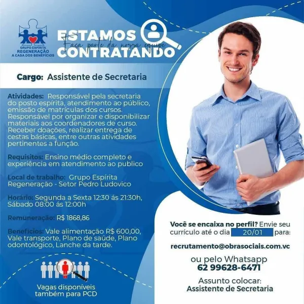 ESTAMOS
CONT etl DO”

Cargo: Assistente de Se

Responsavel pela secretaria
do posto espirita, atendirmento ao publico,
emissao de matriculas dos cursos.
Responsavel por organizar e disponibilizar
materiais aos coordenadores de curso.
Receber doacoes, realizar entrega de
cestas basicas, entre outras atividades
pertinentes a fun¢ao,

: _Ensino médio completo e-
experiéncia em atendimento ao publico

Grupo Espirita
Regeneracao - Setor Pedro Ludovico

Segunda a Sexta 12:30 as 21:30h,
Sabade 08:00 as 12:00h

R$ 1868,86
Vocé se encaixa'n
Vale alimentacao R$ 600,00, curticulo até o dia
Vale transporte, Plano de saude, Plano
odontolégico, Lanche da tarde. recrutamento@obraso:

ou pelo Whatsapp

a are tT) ag : 62 99628-6471

7 = Assunto colocar:

Vagas center Assistente de Secretari
também para PCD a

ia Responsavel pela secretaria
ee posto espirita, atendimento ao publico,
‘emissao de matriculas dos cursos.
Responsavel por organizar e disponibilizar
materiais aos coordenadores de curso.
Rec...