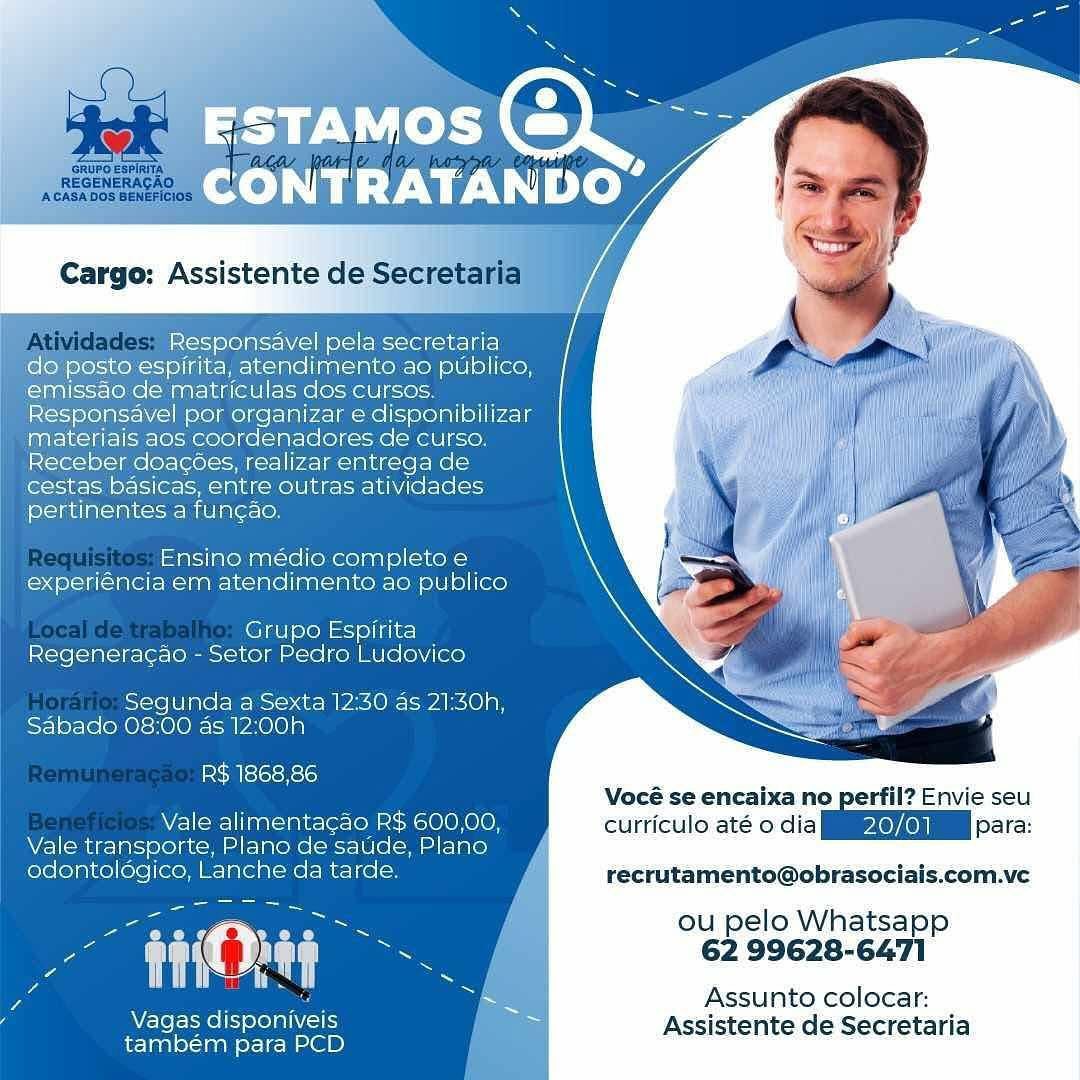 ESTAMOS
CONT etl DO”

Cargo: Assistente de Se

Responsavel pela secretaria
do posto espirita, atendirmento ao publico,
emissao de matriculas dos cursos.
Responsavel por organizar e disponibilizar
materiais aos coordenadores de curso.
Receber doacoes, realizar entrega de
cestas basicas, entre outras atividades
pertinentes a fun¢ao,

: _Ensino médio completo e-
experiéncia em atendimento ao publico

Grupo Espirita
Regeneracao - Setor Pedro Ludovico

Segunda a Sexta 12:30 as 21:30h,
Sabade 08:00 as 12:00h

R$ 1868,86
Vocé se encaixa'n
Vale alimentacao R$ 600,00, curticulo até o dia
Vale transporte, Plano de saude, Plano
odontolégico, Lanche da tarde. recrutamento@obraso:

ou pelo Whatsapp

a are tT) ag : 62 99628-6471

7 = Assunto colocar:

Vagas center Assistente de Secretari
também para PCD a

ia Responsavel pela secretaria
ee posto espirita, atendimento ao publico,
‘emissao de matriculas dos cursos.
Responsavel por organizar e disponibilizar
materiais aos coordenadores de curso.
Receber doacoes, realizar entrega de
cestas basicas, entre outras atividades
pertinentes a fun¢ao.

_ Ensino médio completo e_
experiencia em atendimento ao publico

Grupo Espirita
Regeneracao - Setor Pedro Ludovico

Segunda a Sexta 12:30 as 21:30h,
Sabado 08:00 as 12:00h

R$ 1868,86
' Vocé se encaixa no perfil? Envie seu
Vale alimentagao R$ 600,00, curticulo até o dia eae para:
Vale transporte, Plano de saude, Plano y
eae Lanche da tarde. recrutamento@obrasociais.com.ve

ou pelo Whatsapp

au 62 99628-6471

Assunto colocar:

i Vagas Ele sels p Assistente de Secretaria
também para PCD | ray Neh
eo) Woy

Responsavel pela secretaria
do posto espirita, atendimento ao publico,
emissao de matriculas dos cursos
Responsavel por organizar e disponibilizar
materiais aos coordenadores de curso.
Receber doacoes, realizar entrega de
cestas basicas, entre outras atividades
pertinentes a fun¢ao.

; _Ensino médio completo e_
experiéncia em atendimento ao publico

Grupo Espirita
Regenerag¢ao - Setor Pedro Ludovico

Segunda a Sexta 12:30 as 21:30h,
Sabado 08:00 as 12:00h

R$ 1868,86
Vocé se encaixa no perfil? Envie seu
Vale alimentacao R$ 600,00, curticulo até odia OC 7
Vale transporte, Plano de saude, Plano
odontoldgico, Lanche da tarde. recrutamento@obraso:

ou pelo Whatsapp

ne rte tT) SL 62 99628-6471

Za ~ Assunto colocar:

‘ Mere Seer Assistente de Secretaria
também para PCD

z Cargo: Assistente de Secreta

    
    
   

 

\ Responsavel pela secretaria
ey posto espirita, atendimento ao publico,
‘emissao de matriculas dos cursos.
Responsavel por organizar e disponibilizar
materiais aos coordenadores de curso.
Receber doacoes, realizar entrega de
cestas basicas, entre outras atividades
pertinentes a fun¢ao.

_ Ensino médio completo e
experiencia em atendimento ao publico

Grupo Espirita
Regeneragao - Setor Pedro Ludovico

Segunda a Sexta 12:30 as 21:30h,
Sabado 08:00 as 12:00h

R$ 1868,86
Vocé se encaixa no per i
Vale alimentacao R$ 600,00, curriculo até o cia Ta
Vale icclgseelaccn Plano de saude, Plano
Es Lanche da tarde. y recrutamento@obrasociais.com.ve

ou pelo Whatsapp

ue — 62 99628-6471

. Assunto colocar:

( Vagas Ele Sener i Assistente de Secretaria
também para PCD | ray Neh
CONTRATANDO

 

Cargo: Assistente d

Responsavel pela secretaria
do posto espirita, atendimento ao publico,
emissao de matriculas dos cursos.
Responsavel por organizar e disponibilizar
materiais aos coordenadores de curso.
Receber doacoées, realizar entrega de
cestas basicas, entre outras atividades
pertinentes a fun¢ao.

, _ Ensino médio completo e_
experiéncia em atendimento ao publico

Grupo Espirita
Regenerac¢ao - Setor Pedro Ludovico

Segunda a Sexta 12:30 as 21:30h,
Sabado 08:00 as 12:00h

R$ 1868,86
Vocé se encaixa no perfil? Envie seu
Vale alimentacao R$ 600,00, curriculo até odia Oe 4
Vale transporte, Plano de saude, Plano
odontoldgico, Lanche da tarde. recrutamento@obraso:

ou pelo Whatsapp

ua are tT] a 7 62 99628-6471

Z ~ Assunto colocar:

7 Vagas disponiveis i i
eee tata) Assistente de Secretaria

/ TRATAN DO

Cargo: Assistente de Secretaria

     
   
       
    
 
 
 
 
  
  
 
  

\ Responsavel pela secretaria
do posto espirita, atendimento ao publico,
‘emissao de matriculas dos cursos.
Responsavel por organizar e disponibilizar
materiais aos coordenadores de curso.
Receber doacoes, realizar entrega de
cestas basicas, entre outras atividades
pertinentes a funcao.

_ Ensino médio completo e
experiéncia em atendimento ao publico

Grupo Espirita
Regenerac¢ao - Setor Pedro Ludovico

Segunda a Sexta 12:30 as 21:30h,
Sabado 08:00 as 12:00h

R$ 1868,86
; Vocé se encaixa no perfil? Envie seu
Vale alimentagao R$ 600,00, curticulo até o dia Ps0/01 | para:
Vale iicclgsorolaccy Plano de saude, Plano
2 Lanche da tarde. recrutamento@obrasociais.com.ve

ou pelo Whatsapp

au | . 62 99628-6471

Assunto colocar:

i Vagas Ele seals 4 a Assistente de Secretaria
também para PCD | Cargo: Assistente ¢

Responsavel pela secretaria
do posto espirita, atendimento ao publico,
emissao de matriculas dos cursos
Responsavel por organizar e disponibilizar
materiais aos coordenadores de curso.
Receber doacoes, realizar entrega de
cestas basicas, entre outras atividades
pertinentes a fun¢cao.

; _ Ensino médio completo e_
experiéncia em atendimento ao publico

Grupo Espirita
Regeneracao - Setor Pedro Ludovico

Segunda a Sexta 12:30 as 21:30h,
Sabado 08:00 as 12:00h

  
  
 

 

R$ 1868,86 :
Vocé'se encaixa no perfil? Envie seu
Vale alimentacao R$ 600,00, curriculo'até o dia EIGEN ore:
Vale transporte, Plano de saude, Plano
odontolégico, Lanche da tarde. recrutameéento@obrasociais.com.ve
L ~S ou pelo Whatsapp
a a 62 99628-6471
ma Ee i Be
vy : — Assunto colocar:
/ Vagas disponiveis ~ Assistente de Secretaria

também para PCD GRUPO ESPIRITA
REGENERAGAO

ACASA DOS BENEFIC}

   

+ Responsavel pela secretaria
espirita, atendimento ao publico,
issao de matriculas dos cursos.

fesponsavel por organizar e disponibilizar
Materiais aos coordenadores de curso.
Receber doacoes, realizar entrega de
cestas basicas, entre outras atividades
pertinentes a fun¢ao.

_ Ensino médio completo e
experiéncia em atendimento ao publico

Grupo Espirita
Regeneracao - Setor Pedro Ludovico

Segunda a Sexta 12:30 as 21:30h,
Sabado 08:00 as 12:00h

R$ 1868,86

; Vocé se encaixa no perfil? Envie seu
Vale alimentagao R$ 600,00, curriculo até o dia oe para:
Vale transporte, Plano de saude, Plano

odontologico, Lanche da tarde. recrutamento@obrasociais.com.ve

ou pelo Whatsapp
62 99628-6471

Assunto colocar:

ae ae

Vagas disponiveis ee Assistente de Secretaria
também para PCD | Responsavel pel
sto espirita, atendimento
emissao de matricula
Responsavel por organ

Seat)
publico,

  

 

forciae tia Leroee) finite

easy
expenencia em ¢

  
 
 
 
  
 

 

Espirita
ete iB e- ere metoa o Ludovico
Se si-.4i- Pace)
12:00h

as 21:30h

 

R$ 1868,86
We\oael ieee)
récrutamento@obrasociais.com.ve

ou pelo Whatsapp
62 99628-6471

 

Assunto colocar:

Vagas disponivels 7 Assistetite de Secretaria
também para PCD GRUPO ESPIRITA
REGENERAGAO
ACASA DOS BENEFICIOS

sponsavel pela secretaria
a, atenidimento ao publico,
jatriculas dos cursos.
| Por Organizar edisponibilizar
aos coordenadores de curso.
ceber doacoes, realizar entrega de
estas bdsicas, entre outras atividades
pertinentes a fung¢ao.

Ensino:médio' completo e—
experiéncia em atendimento ao publico

Grupo Espirita
Regeneracao - Setor Pedro Ludovico

F Segunda a Sexta 12:30 as 21:30h,
Sabado 08:00 as 12:00h

R$ 1868,86

; Vocé se encaixa no perfil? Envie seu
Vale alimentagao R$ 600,00, curriculo até o cia EIEN 232:
Vale transporte, Plano de saude, Plano
odontologico, Lanche da tarde. recrutamento@obrasociais.com.ve
ou pelo Whatsapp
hu ie 62 99628-6471
Assunto colocar:
WTorS cles Assistente de Secretaria

também para PCD