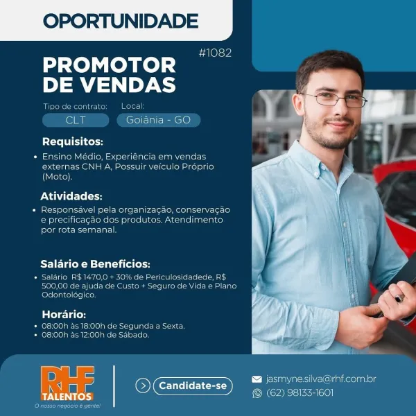 OPORTUNIDADE

sa Ole we

dase LOM Redd
DE VENDAS

Tipe de contrate Local

‘Sly Goiania - GO

Requisitos:

« Ensino Médio, Experiéncia em vendas
externas CNH A, Possuir veiculo Proprio
(Moto),

Atividades:

« Responsavel pela organizagao, conservacao
e precificagao dos produtos, Atendimento
por rota semanal.

Salario e Beneficios:

* Salario R$1470,0 + 30% de Periculosidadede, RS
500,00 de ajuda de Custo + Seguro de Vida e Plano
Odontologico.

Horario:

* O8:00h 45 18:00h de Segunda a4 Sexta.
* 08:00h as 12:00h de Sabado.

 

B jasmynesilva@rhf.com.br
Candidate-se = ;
Ricks OCT myers OPORTUNIDADE

#1082

PROMOTOR
DE VENDAS

Tipo de contrato: Local:

CLT Goiania - GO

Requisitos:

* Ensino Médio, Experiéncia em vendas
externas CNH A, Possuir veiculo Proprio
(Moto).

Atividades:

e Responsavel pela organizagao, conservagao
e precificagao dos produtos. Atendimento
por rota semanal.

PF] Teo KM silat ai fe [ol

° Saldrio R$1470,0 + 30% de Periculosidadede, R$
500,00 de ajuda de Custo + S...