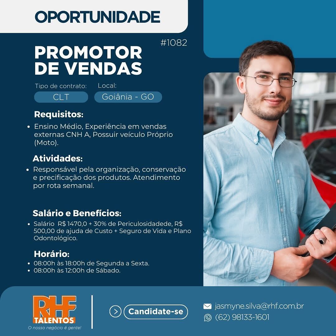 OPORTUNIDADE

sa Ole we

dase LOM Redd
DE VENDAS

Tipe de contrate Local

‘Sly Goiania - GO

Requisitos:

« Ensino Médio, Experiéncia em vendas
externas CNH A, Possuir veiculo Proprio
(Moto),

Atividades:

« Responsavel pela organizagao, conservacao
e precificagao dos produtos, Atendimento
por rota semanal.

Salario e Beneficios:

* Salario R$1470,0 + 30% de Periculosidadede, RS
500,00 de ajuda de Custo + Seguro de Vida e Plano
Odontologico.

Horario:

* O8:00h 45 18:00h de Segunda a4 Sexta.
* 08:00h as 12:00h de Sabado.

 

B jasmynesilva@rhf.com.br
Candidate-se = ;
Ricks OCT myers OPORTUNIDADE

#1082

PROMOTOR
DE VENDAS

Tipo de contrato: Local:

CLT Goiania - GO

Requisitos:

* Ensino Médio, Experiéncia em vendas
externas CNH A, Possuir veiculo Proprio
(Moto).

Atividades:

e Responsavel pela organizagao, conservagao
e precificagao dos produtos. Atendimento
por rota semanal.

PF] Teo KM silat ai fe [ol

° Saldrio R$1470,0 + 30% de Periculosidadede, R$
500,00 de ajuda de Custo + Seguro de Vida e Plano
Odontoldgico.

Horario:

* 08:00h as 18:00h de Segunda a Sexta.
* O8:00h as 12:00h de Sabado.

 

 

\ Besa acsic Cunneonatog
() (Candidate-se xed

erode aie OPORTUNIDADE

#1082

PROMOTOR
DE VENDAS

Tipe de contrate: Local

cL Goiania - GO

Requisitos:

« Ensino Médio, Experiéncia em vendas
externas CNH A, Possuir veiculo Proprio
(Moto).

Atividades:

« Responsavel pela organiza¢ao, conservacao
e precificagao dos produtos. Atendimento
por rota semanal.

Salario e Beneficios:

* Salario RS 1470.0 + 30% de Periculosidadede, RS
500,00 de ajuda de Custo + Seguro de Vida e Plano
Odontoldgico.

Horario:

* 08:00h as 18:00h de Segunda a Sexta.
* 08:00h as 12:00h de Sabado.

 

PEE jasmynesilva@rhf.com.bor
Candidate-se a
ayes @ (62) 98133-1601

ayers eeu OPORTUNIDADE

#1082

PROMOTOR
DE VENDAS

Tipo de contrato: Local:

CLT Goiania - GO

Requisitos:

* Ensino Médio, Experiéncia em vendas
externas CNH A, Possuir veiculo Proprio
(Moto).

Atividades:

« Responsavel pela organiza¢ado, conservagao
e precificagao dos produtos. Atendimento
por rota semanal.

Salario e Beneficios:

* Salario R$1470,0 + 30% de Periculosidadede, R$
500,00 de ajuda de Custo + Seguro de Vida e Plano
Odontoldégico.

Horario:

* 08:00h as 18:00h de Segunda a Sexta.
* O8:00h as 12:00h de Sabado.

 

 

ielsiaa\morsl eC amiKeolnanele

(Es Coe Ieee)

 

(etch OPORTUNIDADE

#1082

PROMOTOR
DE VENDAS

Tipo de contrato Local

CLT Goiania - GO

Requisitos:

« Ensino Médio, Experiéncia em vendas
externas CNH A, Possuir veiculo Proprio
(Moto).

Atividades:

« Responsavel pela organiza¢gao, conservacao
e precificagao dos produtos. Atendimento
por rota semanal.

Salario e Beneficios:

= Salario RS 1470,0 + 30% de Periculosidadede, RS
500,00 de ajuda de Custo + Seguro de Vida e Plano
[olerolainellele|inen

Horario:

* 08:00h as 18:00h de Segunda a Sexta.
* O8:00h as 12:00h de Sabado.

 

D)

7 & jasmynesilva@rhf.com.br
: ( 5 Candidate-:
ayes ia (62) 98133-1601

 

ence! OPORTUNIDADE

#1082

PROMOTOR
DE VENDAS

Tipo de contrato Local:

CLT Goiania - GO

Requisitos:

« Ensino Médio, Experiéncia em vendas
externas CNH A, Possuir veiculo Proprio
(Moto).

Atividades:

« Responsavel pela organiza¢gao, conservagao
e precificagao dos produtos. Atendimento
por rota semanal.

Salario e Beneficios:

* Saldrio R$1470,0 + 30% de Periculosidadede, R$
500,00 de ajuda de Custo + Seguro de Vida e Plano
Odontoldgico.

Horario:

* 08:00h as 18:00h de Segunda a Sexta.
* 08:00h as 12:00h de Sdbado.

 

& jasmynesilva@rhf.com.or
©) Candidate-se (62) 98183-1601

 

(eles kel OPORTUNIDADE

dO

PROMOTOR
mira

e contrato
GLT Goiania - GO

Local

   

Requisitos:

« Ensino Médio, Experiéncia em vendas
externas CNH A, Possuir veiculo Proprio
(Moto).

Atividades:

« Responsavel pela organizagdo, conservacdo
e precificacao dos produtos, Atendimento
por rota semanal

Salario e Beneficios:

* Salario RS 1470,0 + 30% de Periculosidadede, RS
500,00 de ajuda de Custo + Seguro de Vida e Plano
Odontologico.

Horario:

* 08:00h as 18:00h de Segunda a Sexta.
* 08:00h as 12:00h de Sabado.

 

D

a : z \ BeSa aes iacus
tT ‘S) Candidate-se (62) 98133-1601

TALENTOS OPORTUNIDADE

#1082

PROMOTOR
DE VENDAS

Tipo de contrato Local:

Ey Goiania - GO

Requisitos:

* Ensino Médio, Experiéncia em vendas
externas CNH A, Possuir veiculo Préprio
(Moto).

Atividades:

« Responsavel pela organizagao, conservag¢ao
e precificagao dos produtos. Atendimento
por rota semanal.

Salario e Beneficios:

* Saldrio R$1470,0 + 30% de Periculosidadede, R$
500,00 de ajuda de Custo + Seguro de Vida e Plano
Odontoldgico.

Horario:

* 08:00h as 18:00h de Segunda a Sexta.
* 08:00h as 12:00h de Sdbado.

 

& jasmynesilva@rhf.com.br
©) Candidate-se ec eco OPORTUNIDADE

#1082

PROMOTOR
DE VENDAS

2 3) aes Lacal
CLT Goiania - GO

Requisitos:
* Ensino Médio, Experiéncia em vendas

externas CNH A, Possuir veiculo Proprio
(Moto)

Atividades:

+ Responsavel pela organizagao, conservacdo
ce precificacdo dos produtos, Atendimento
por rota semanal

Salario e Beneficios:
Salario RS1470,0 | 30% de

,00 de ajuda de Custo | Se
Odentelogico.

 

culosidadede. RS
guro de Vida e Plana

     

Horario:
Pol rol CaEnelol Re cere Ine Race}
+ 08:00h as 12:00h de Sabado.

en

Se OGL
TALENTOS

 

 

[Be Sna eel nee) anne) g
© (62) 98133-160

 

a OPORTUNIDADE

#1082

PROMOTOR
DE VENDAS

Tipo de contrato Local:

CET Goiania - GO

Requisitos:

* Ensino Médio, Experiéncia em vendas
externas CNH A, Possuir veiculo Proprio
(Moto).

Atividades:

« Responsavel pela organizagao, conservag¢ao
e precificagao dos produtos. Atendimento
por rota semanal.

Salario e Beneficios:

* Saldrio R$1470,0 + 30% de Periculosidadede, R$
500,00 de ajuda de Custo + Seguro de Vida e Plano
Odontoldégico.

Horario:

* 08:00h as 18:00h de Segunda a Sexta.
* 08:00h as 12:00h de Sdbado.

sa

FR & jasmynesilva@rhf.com.br
Candidate-
© (Candidate-se (62) 98133-1601

 

 

eM sal eer