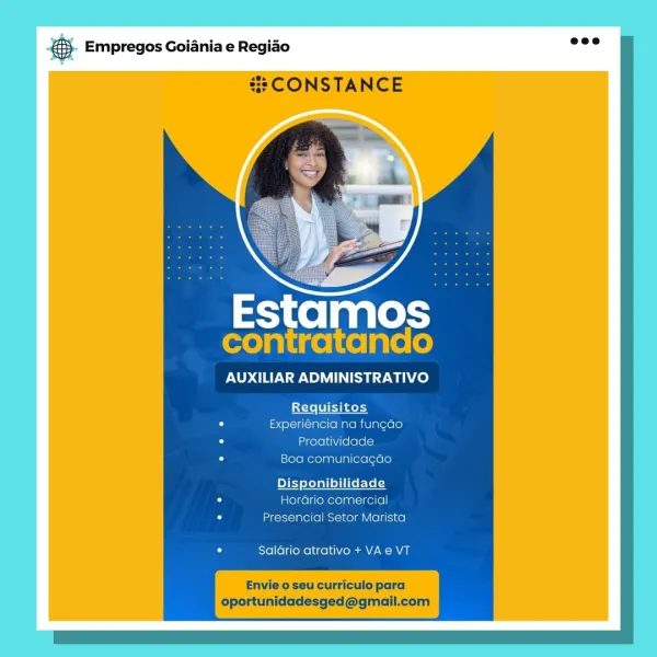 ay Empregos Goiania e Regiao
=: CONSTANCE

Estamos
contratando

AUXILIAR ADMINISTRATIVO

Requisitos
Experiéncia na fung¢ao
Proatividade
[sXere mere yanlUlm(exe [orale]

Hordrio comercial
Presencial Setor Marista

Salario atrativo + VA e VT

Envie o seu curriculo para
oportunidadesged@gmail.com &. Empregos Goiania e Regio =”

#3 CONSTANCE

con a

AUXILIAR ADMINISTRATIVO

Requisitos
Experiéncia na fungao
Proatividade
Boa comunica¢ao

onibilidade
Hordrio comercial
Presencial Setor Marista

Salario atrativo + VA e VT

oportunidadesged@gmail.com ay Empregos Goiania e Regiao
CONSTANCE

 

Estamos
contratando

AUXILIAR ADMINISTRATIVO

Requisitos
Experiéncia na fung¢ao
Proatividade
Boa comunicacao

lidade
Horario comercial
Presencial Setor Marista

Salario atrativo + VA e VT

Envie o seu curriculo para
oportunidadesged@gmail.com 55. Empregos Goiania e Regio es

#2 CONSTANCE

cont tam

AUXILIAR ADMINISTRATIVO

Litele
Experiéncia na fungao
Proatividade
Boa comunicagao

Disponibilidade
HorGrio...