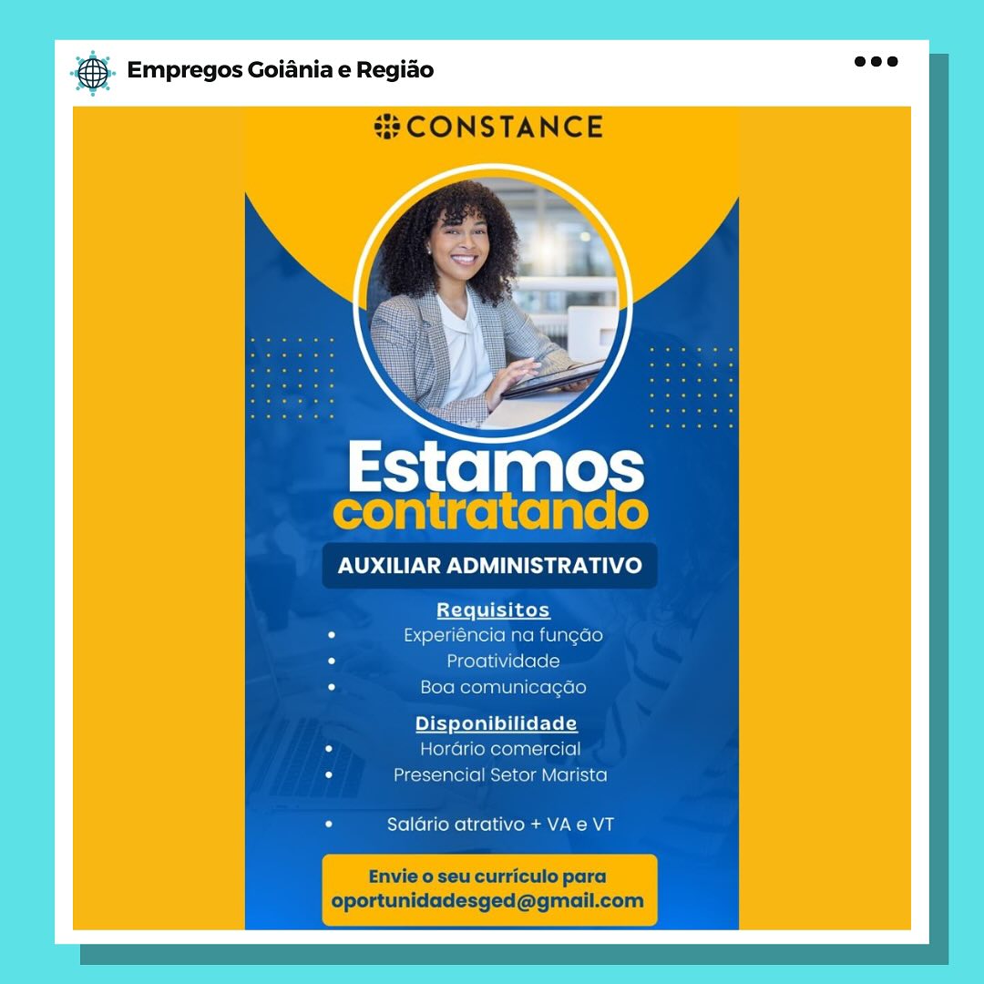 ay Empregos Goiania e Regiao
=: CONSTANCE

Estamos
contratando

AUXILIAR ADMINISTRATIVO

Requisitos
Experiéncia na fung¢ao
Proatividade
[sXere mere yanlUlm(exe [orale]

Hordrio comercial
Presencial Setor Marista

Salario atrativo + VA e VT

Envie o seu curriculo para
oportunidadesged@gmail.com &. Empregos Goiania e Regio =”

#3 CONSTANCE

con a

AUXILIAR ADMINISTRATIVO

Requisitos
Experiéncia na fungao
Proatividade
Boa comunica¢ao

onibilidade
Hordrio comercial
Presencial Setor Marista

Salario atrativo + VA e VT

oportunidadesged@gmail.com ay Empregos Goiania e Regiao
CONSTANCE

 

Estamos
contratando

AUXILIAR ADMINISTRATIVO

Requisitos
Experiéncia na fung¢ao
Proatividade
Boa comunicacao

lidade
Horario comercial
Presencial Setor Marista

Salario atrativo + VA e VT

Envie o seu curriculo para
oportunidadesged@gmail.com 55. Empregos Goiania e Regio es

#2 CONSTANCE

cont tam

AUXILIAR ADMINISTRATIVO

Litele
Experiéncia na fungao
Proatividade
Boa comunicagao

Disponibilidade
HorGrio comercial
Presencial Setor Marista

Saldrio atrativo + VA e VT

Envie o seu curriculo para
oportunidadesged@gmail.com es Empregos Goiania e Regiao
# CONSTANCE

Estamos
contratando

AUXILIAR ADMINISTRATIVO

fsfele flak
Experiéncia na fung¢ao
Proatividade
Boa comunicagao

Di lidade
Horario comercial
Presencial Setor Marista

Salario atrativo + VA e VT

Envie o seu curriculo para
oportunidadesged@gmail.com @). Empregos Goiania e Regido see

#8 CONSTANCE

Estamos
contratando

AUXILIAR ADMINISTRATIVO

Experiéncia na fung¢ao
Proatividade
Boa comunicagao

Pye lidade
Hordrio comercial
Presencial Setor Marista

Saldrio atrativo + VA e VT

oportunidadesged@gmail.com es Empregos Goiania e Regiao

y-

Estamos

AUXILIAR ADMINISTRATIVO

Requisitos
Mier
iividdace

30a comunicacae

Disponibilidade
omercia

ial Setor Marista

Salario atrativo + VAe VT €). Empregos Goiania e Regido are

#8 CONSTANCE

Estamos
contratando

AUXILIAR ADMINISTRATIVO

Experiéncia na fungdo
Proatividade
Boa comunicagao

Di: Ute EYe fey
Horario comercial
Presencial Setor Marista

Saldrio atrativo + VA e VT

oportunidadesged@gmail.com pase Empregos Goiania e Regido

AUXILIAR ADMINISTRATIVO

Requisitos
ia
vice

Disponibilidade
Tiomare an oibela)

ercial Setor Marista

Suldrio atrativo + VA 8 VT @&). Empregos Goiania e Regido nee

#8 CONSTANCE

Estamos
contratando

AUXILIAR ADMINISTRATIVO

Experiéncia na fungao
Proatividade
Boa comunicagao

Hordrio comercial
Presencial Setor Marista

Saldrio atrativo + VA e VT

oportunidadesged@gmail.com