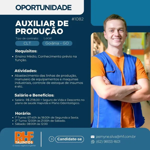 OPORTUNIDADE

sa Ole we

AUXILIAR DE
PRODUCAO

Tipe de contrate Local

‘Sly Goiania - GO

Requisitos:

« Ensino Médio, Conhecimento previo na
fungao.

Atividades:

« Abastecimento das linhas de produc¢ado,
manuseio de equipamentos e maquinas
industriais, controle de estoque de insumos
e ete.

Salario e Beneficios:

« Salario RS 2118,00 + Seguro de Vida e Desconto no
plano de saude Hapvida & Plano Odontolagico,

lela Tales
» 1° Turno: O7:40h as 18:00h de Segunda a Sexta

* 2° Turne: 12:00h as 21:00h de Sabado.
* Sabado: 08:00h as 12:00

 

D asmyne silva@rhf.com.br
q Candidate-se eon a
eye ee ® (62) 98133-1601

ar OPORTUNIDADE

1082

AUXILIAR DE |
PRODUCAO

Tipo de contrato Local

CLT Goiania - GO

Requisitos:

* Ensino Médio, Conhecimento prévio na
fungao.

Atividades:

e Abastecimento das linhas de producao,
manuseio de equipamentos e maquinas
industriais, controle de estoque de insumos
e etc.

Salario e Beneficios:

* Salario R$ 2118,00 + Seguro de Vida e Desconto no
plano de sade...