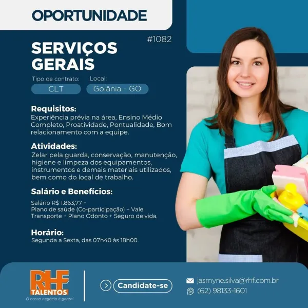 OPORTUNIDADE

#1082

SERVICOS
GERAIS

 

Tipe de contrate: Local
CLT Goiania - GO
Requisitos:

Experiéncia prévia na area, Ensino Médio
Completo, Proatividade, Pontualidade, Bom
relacionamento com a equipe.

Atividades:

Zelar pela gquarda, conservacao, manutencao,
higiene e limpeza dos equipamentos,
instrumentos e demais materiais utilizados,
bem como do local de trabalho.

 

  

Salario e Beneficios:

IE iene a bs\s< Avi Aae
Plano de saude (Co-participacao) + Vale
Transporte + Plano Odonto + Seguro de vida.

tele 1ace
Segunda a Sexta, das 07h40 as 18h00.

D asmyne silVa@rhf.com.br
q Candidate-se eee
Pea iS (62) 98135-1601 OPORTUNIDADE

#1082

SERVICOS
GERAIS

Tipo de contrato Local:

ear Goiania - GO

Requisitos:

Experiéncia prévia na area, Ensino Médio
Completo, Proatividade, Pontualidade, Bom
relacionamento com a equipe.

Atividades:

Zelar pela guarda, conservagao, manutencao,
higiene e limpeza dos equipamentos,
instrumentos e demais materiais utilizados,
bem como do local de...