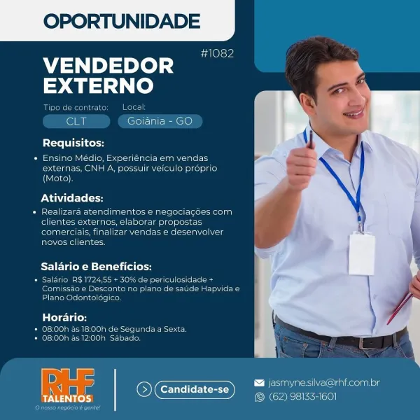 OPORTUNIDADE

#1082

VENDEDOR
EXTERNO

2S) Local

   

Tipe de contra

CLT Golania - GO

Requisitos:

* Ensino Médio, Experiéncia em vendas
externas, CNH A, possuir veiculo proprio
(Moto),

Atividades:

¢ Realizara atendimentos e negociacdes com
clientes externos, elaborar propostas
comerciais, finalizar vendas e desenvolver
novos clientes.

Salario e Beneficios:

» Salario RS 1724.55 + 30% de periculosidade +
Comissao € Desconto no plano de saude Hapvidae
Plano Odonteldgico.

ole 1a led
* O8:00h a5 18:00h de Segunda a Sexta.
* 08:00h as 12:00h Sabado

 

D asmyne.silva@rhf.com.br
i Candidate-se Dy —_—
PN ea © (62) 98133-1601

Oana Ti OPORTUNIDADE

#1082

A ted s
EXTERNO

Tipo de contrato Local:

eri Goiania - GO

Requisitos:

« Ensino Médio, Experiéncia em vendas
externas, CNH A, possuir veiculo proprio
(Moto).

Atividades:

« Realizara atendimentos e negociagdes com
clientes externos, elaborar propostas
comerciais, finalizar vendas e desenvolver
novos clientes.

Salario e Benefici...