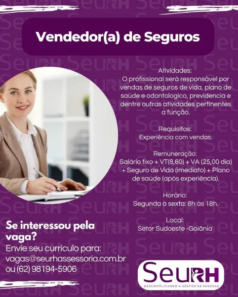 Se ae

Vendedor(a) de Seguros

Atividades:

O profissional sera responsavel por
vendas de seguros de vida, plano de
saude e odontologico, previdencia e
dentre outras atividades pertinentes

a fungao.

Requisitos:
Experiéncia com vendas.

Remuneracao:
Salario fixo + VT(8,60) + VA (25,00 dia)
+ Seguro de Vida (imediato) + Plano
de saude (apos experiéncia).

mle] celle}
Segunda a sexta: 8h as 18h.

 

5 | Local:
Se interessou pela Setor Sudoeste -Goidnia

vaga?
Envie seu curriculo para:
vagas@seurhassessoria.com.br

ou (62) 98194-5906 S eEURH

rea SGUR AURER eer SCE EER oe aa ——

Vendedor(a) de Seguros

Atividades:

O profissional sera responsdavel por
vendas de seguros de vida, plano de
saude e odontologico, previdencia e
dentre outras atividades pertinentes

a fun¢gdo.

Requisitos:
Experiéncia com vendas.

Remunerac¢do:
Salario fixo + VT(8,60) + VA (25,00 dia)
+ Seguro de Vida (imediato) + Plano
de satide (apos experiéncia).

Horario:
Segunda 4 sexta: 8h as 18h.

 

CA | Local:
e int...