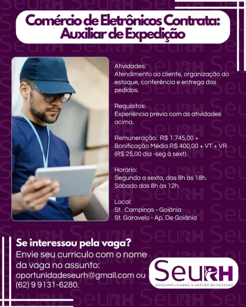 Atividades:

Atendimento ao cliente, organiza¢do do
estoque, conferéncia e entrega dos
pedidos.

Requisitos:
Experiéncia prévia com as atividades
acima.

Remuneracao: R$ 1.745,00 +
Bonificagao Media R$ 400,00 + VT + VR
(RS 25,00 dia -seg a sext).

   

Horario:

7 Segunda a sexta, das 8h as 18h.
© @ - a4 ‘ Sdbado das 8h as 12h.
- Pua
cd
a oe Local:
St. Campinas - Goidnia
a a St. Garavelo - Ap. De Goiania

Se interessou pela vaga?
Envie seu curriculo com o nome

da vaga no assunto:
oportunidadeseurh@gmail.com ou S e U RH

(62) 9 9131-6280. in See ee Comérao de EletrGnicos Contrata:

Auxiliar de Expedicdo

 

Atividades:

Atendimento ao cliente, organiza¢gdo do
estoque, conferéncia e entrega dos
pedidos.

istclel0) i] Kelcw
Experiéncia prévia com as atividades
acima.

Remuneragao: R$ 1.745,00 +
Bonificagdo Média R$ 400,00 + VT +VR
(R$ 25,00 dia -seg a sext).

Horario:
Segunda a sexta, das 8h ds 18h.
Sabado das 8h as 12h.

Local:
St. Campinas - Goidnia
St. Garavelo - Ap. De Goidnia

 
...