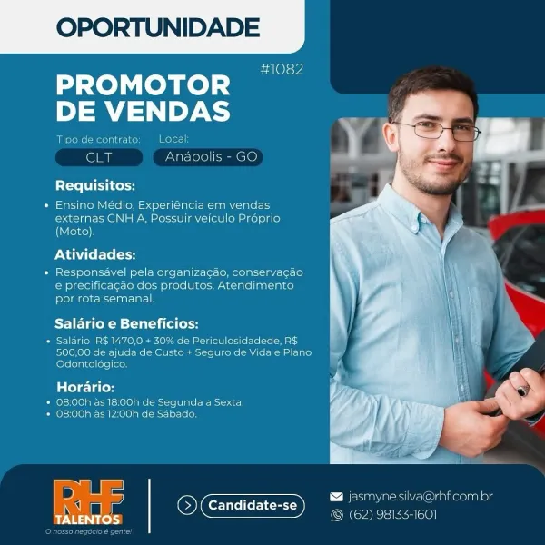 OPORTUNIDADE

#1082

PROMOTOR
DE VENDAS

Tipe de contrato: Local:

ely Anapolis - GO

ite ie

« Ensino Médio, Experiéncia em vendas
externas CNH A, Possuir veiculo Proprio
(Moto).

Atividades:

« Responsavel pela organizagao, conservacao
e precificacao dos produtos. Atendimento
por rota semanal.

Salario e Beneficios:

* Salario R$ 1470,0 + 30% de Periculosidadede, R$
500,00 de ajuda de Custo + Seguro de Vida e Plano
(elelolaice) (ore|[aon

Horario:
» 08:00h as 18:00h de Segunda a Sexta.
* 08:00h as 12:00h de Sabado.

 

D @ jasmynesilva@rhf.com.or
- Candidate- _ —
eal OCs (62) 98133-1601

TALENTOS OPORTUNIDADE

#1082

PROMOTOR
DE VENDAS

Tipo de contrato; Local;

Soy Anapolis - GO

Requisitos:

« Ensino Médio, Experiéncia em vendas
externas CNH A, Possuir veiculo Préprio
(Moto).

Atividades:

« Responsavel pela organizagdo, conservacao
e precificagao dos produtos. Atendimento
por rota semanal.

Salario e Beneficios:

« Salario R$ 1470,0 + 30% de Periculosidadede, R$
500,00 de ajuda...