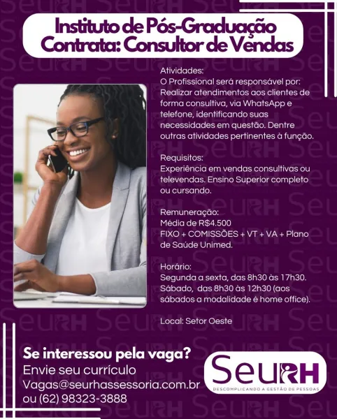 Atividades:

O Profissional sera responsavel por:
Realizar atendimentos aos clientes de
forma consultiva, via WhatsApp e
telefone, identificando suas
necessidades em questdo. Dentre
outras atividades pertinentes a fun¢do.

Requisitos:

Experiéncia em vendas consultivas ou
televendas. Ensino Superior completo
ou cursando.

Remuneragcao:

Media de RS$4.500

FIXO + COMISSOES + VT + VA + Plano
de Saude Unimed.

Horario:

Segunda a sexta, das 8h30 as 17h30.
Sabado, das 8h30 as 12h30 (aos
sabados a modalidade é home office).

 

Local: Setor Oeste

 
  
 
  

Se interessou pela vaga?

Envie seu curriculo

Vagas@seurhassessoria.com.br
OU (62) 98323-3888

 

DESCOMPLICANDO A GESTAO DE PESSOAS Instituto de Pés-Graduacéio

Contrata: Consultor de Vendas

Atividades:

O Profissional sera responsavel por:
Realizar atendimentos aos clientes de
forma consultiva, via WhatsApp e
telefone, identificando suas
necessidades em questdo. Dentre
outras atividades pertinentes a fun¢do.

 

Requisitos:

Expe...