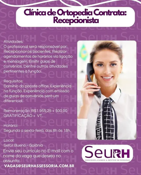 Atividades:

O profissional sera responsavel por:
Recepcionar os pacientes. Realizar
agendamentos de horarios via ligag¢ao
emensagem. Emitir guias de
convénios. Dentre outras atividades
pertinentes a fun¢do.

Requisitos:

Dominio do pacote office. Experiéncia
na fun¢do. Experiéncia com emissao
de guias de convénios sera um
diferencial.

Remuneragdo: R$1.955,25 + 500,00
eley i (Or XO) XO AVA

Horario:
Segunda a sexta-feira, das 8h as 18h.

Local:
Seftor Bueno.- Goidnia

Envie seu curriculo no E-mail com o
nome da vaga que deseja no
assunto: DESCOMPLICANDO A GESTAQ DE PESSOAS
VAGAS@SEURHASSESSORIA.COM.BR Atividades:

O profissional sera responsavel por:
Recepcionar os pacientes. Realizar
agendamentos de horGrios via ligagao
emensagem. Emitir guias de
convénios. Dentre outras atividades
pertinentes a funedo.

Requisitos:

Dominio do pacote office. Experiéncia
na fun¢do. Experiéncia com emissdo
de guias de convénios sera um
diferencial.

Remuneragdo: R$1.955,25 + 500,00
GRATIFICAGAO + V...