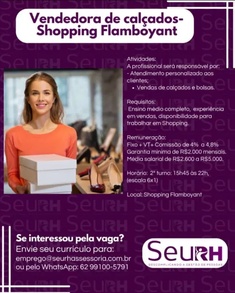 Vendedora de calcados-

Shopping Flamboyant

 

Ativida

 

   
 

acl ole)
Atendimento personalize
clientes;

« Vendas de calcados e bolsas

Requisilos
Ensino medio completo, experiencia

em vendas, disponibilidade para

 

trabalhar em Shopping

st=i Mle ike (ole)
Fixo + VT+ Comissdo de 4% a 4,89

Garantia minima >2.000 mer

  

 
   

Media salarial de F 900 a RS5 000.

Horaria: 2° turno: 15h45 as 22h,

(escala 6x1)

 

Local: Shopping Flamboyant

   
  

Se interessou pela vaga?
Envie seu curriculo para:

emprego a seurhassessoria.com.br S e U RH

ou pelo WhatsApp: 62 99100-5791 es Vendedora de calcados-

Shopping Flamboyant

 

Atividades:
Aprofissional sera responsavel por:
- Atendimento personalizado aos
clientes;

« Vendas de calgados e bolsas.

Requisitos:

Ensino médio completo, experiéncia
em vendas, disponibilidade para
trabalhar em Shopping.

Remuneragao:

Fixo + VT+ Comissdo de 4% a4,8%
Garantia minima de RS2.000 mensais.
Media salarial de R$2.600 a R$5.000.

Horario: ...