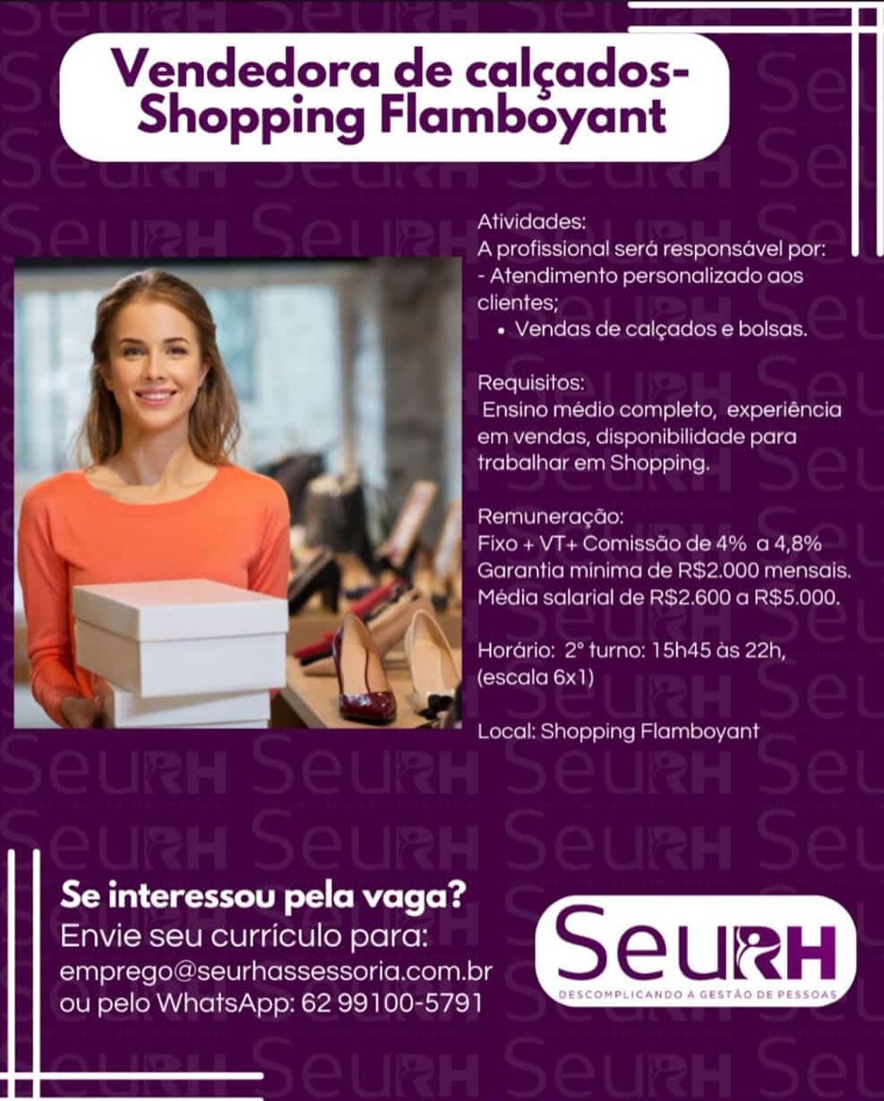 Vendedora de calcados-

Shopping Flamboyant

 

Ativida

 

   
 

acl ole)
Atendimento personalize
clientes;

« Vendas de calcados e bolsas

Requisilos
Ensino medio completo, experiencia

em vendas, disponibilidade para

 

trabalhar em Shopping

st=i Mle ike (ole)
Fixo + VT+ Comissdo de 4% a 4,89

Garantia minima >2.000 mer

  

 
   

Media salarial de F 900 a RS5 000.

Horaria: 2° turno: 15h45 as 22h,

(escala 6x1)

 

Local: Shopping Flamboyant

   
  

Se interessou pela vaga?
Envie seu curriculo para:

emprego a seurhassessoria.com.br S e U RH

ou pelo WhatsApp: 62 99100-5791 es Vendedora de calcados-

Shopping Flamboyant

 

Atividades:
Aprofissional sera responsavel por:
- Atendimento personalizado aos
clientes;

« Vendas de calgados e bolsas.

Requisitos:

Ensino médio completo, experiéncia
em vendas, disponibilidade para
trabalhar em Shopping.

Remuneragao:

Fixo + VT+ Comissdo de 4% a4,8%
Garantia minima de RS2.000 mensais.
Media salarial de R$2.600 a R$5.000.

Horario: 2° turno: 15h45 as 22h,
(escala 6x1)

  

** Local: Shopping Flamboyant

   
  

Se interessou pela vaga?

Envie seu curriculo para:

emprego@seurhassessoria.com.br
ou pelo WhatsApp: 62 99100-5791 Vendedora de calcados-

Shopping Flamboyant

 

Atividades:
A profissional sera responsavel por
- Atendin

cllentes;

 

ento personalizado aos

 

« Vendas de calcados e bolsas.

Requisitos:

Ensino medio completo, experiéncia
em vendas, disponibilidade para
trabalhar em Shopping

Remuneracao
arco Mma Mat Oxo] ales:

Garantia minima

 

10 de 4° a4,8%
RS2.000 mensais
600 a RS5.000.

   

 

 

Media salarial de

Horario: 2° turno; 15h45 as 22h,
(escala 6x1)

 

Local: Shopping Flamboyant

   
  

Se interessou pela vaga?

Envie seu curriculo para: S = | IRH
emprego @seurhassessoria.com.br

ou pelo WhatsApp: 62 99100-5791 a eee ee Vendedora de calcados-

Shopping Flamboyant

 

Atividades:
Aprofissional sera responsavel por:
- Atendimento personalizado aos
clientes;

+ Vendas de calgados e bolsas.

Requisitos:

Ensino médio completo, experiéncia
em vendas, disponibilidade para
trabalhar em Shopping.

Remuneragdao:

Fixo + VT+ Comissdo de 4% a 4,8%
Garantia minima de R$2.000 mensais.
Media salarial de R$2.600 a R$5.000.

Horario: 2° turno: 15h45 as 22h,
(escala 6x1)

 

Local: Shopping Flamboyant

   
  

Se interessou pela vaga?

Envie seu curriculo para:

emprego@seurhassessoria.com.br
ou pelo WhatsApp: 62 99100-5791 Vendedora de calcados-

Shopping Flamboyant

 

Atividades:
A profissional sera responsavel por
- Atendimento personalizado aos
felts tah toy

« Vendas de calcados e bolsas.

Requisitos

Ensino medio completo, experiencia
em vendas, disponibilidade para
trabalhar em Shopping

Remuneragao

Fixo + VT+ Comissdo de 4% a 4,8
mele Ma atcas
600 a RSS5.000.

  
 

Garantia minima de
Media salarial de R

  

Horario: 2° turno: 15h45 as 22h,

(escala 6x1)

 

Local: Shopping Flamboyant

   
  

Se interessou pela vaga?

Envie seu curriculo para: S eC | IRH
emprego @seurhassessoria.com.br

ou pelo WhatsApp: 62 99100-5791 ees Vendedora de calcados-

Shopping Flamboyant

 

Atividades:
Aprofissional sera responsavel por:
- Atendimento personalizado aos
fein) (oo

« Vendas de calgados e bolsas.

Requisitos:

Ensino médio completo, experiéncia
em vendas, disponibilidade para
trabalhar em Shopping.

Remuneragdao:

Fixo + VT+ Comissdo de 4% a 4,8%
Garantia minima de R$2.000 mensais.
Media salarial de R$2.600 a R$5.000.

Horario: 2° turno: 15h45 as 22h,
(escala 6x1)

 

Local: Shopping Flamboyant

   
  

Se interessou pela vaga?

Envie seu curriculo para:

emprego@seurhassessoria.com.br
ou pelo WhatsApp: 62 99100-5791 Vendedora de calcados-
Shopping Flamboyant

 

+ Vendas de calcados e bolsas
piace lel bel cass
J Ensino medio completo, expenencia
Pate (a cere ee STOTT elite eta ben ren
: trabalharem Shopping

 

   

boat Shopping Flambeycarnt

   
  

Se interessou pela vaga?

Envie seu curriculo para: S Ee ( IRH
emprego “ seurhassessoria.com.br

Ui srel OMA eIT\e 1a PESOS Lc) BeSEDRPLICANDIA SESTAS.DESSON8 Vendedora de calcados-

Shopping Flamboyant

 

Atividades:
Aprofissional sera responsavel por:
- Atendimento personalizado aos
fella (oo

« Vendas de calgados e bolsas.

Requisitos:

Ensino médio completo, experiéncia
em vendas, disponibilidade para
trabalhar em Shopping.

Remuneragdao:

Fixo + VT+ Comissdo de 4% a 4,8%
Garantia minima de R$2.000 mensais.
Média salarial de R$2.600 a R$5.000.

Horario: 2° turno: 15h45 as 22h,
(escala 6x1)

  

* Local: Shopping Flamboyant

   
  

Se interessou pela vaga?

Envie seu curriculo para:

emprego@seurhassessoria.com.br
ou pelo WhatsApp: 62 99100-5791 Vendedora de calcados-

Shopping Flamboyant

 

u set
ee nea) ;
LF |
i ‘tet
a4
PD ;
r
’ f
ran 1
} — en er
or 4

   
      

Se interessou pela vaga?
Envie seu curriculo para:

emprego seurhassessorica.com.bt

ou pelo WhatsApp: 62 99100-5791

 

DESCOMPLICANDO A GESTAO DE PESSOAS. Vendedora de calcados-

Shopping Flamboyant

 

Atividades:
Aprofissional sera responsavel por:
- Atendimento personalizado aos
fella (oo

« Vendas de cal¢ados e bolsas.

Requisitos:

Ensino médio completo, experiéncia
em vendas, disponibilidade para
trabalhar em Shopping.

Remuneragdao:

Fixo + VT+ Comissdo de 4% a 4,8%
Garantia minima de R$2.000 mensais.
Média salarial de RS2.600 a R$5.000.

Horario: 2° turno: 15h45 ds 22h,
(escala 6x1)

 

Local: Shopping Flamboyant

   
  

Se interessou pela vaga?

Envie seu curriculo para:

emprego@seurhassessoria.com.br
ou pelo WhatsApp: 62 99100-5791