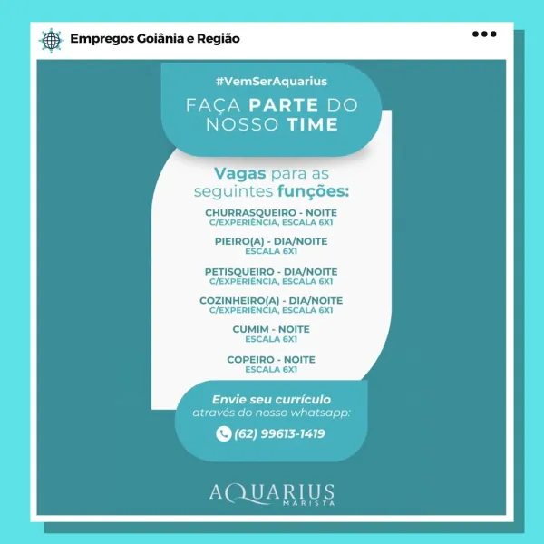 es. Empregos Goiania e Regiao

#VemSerAquarius

FACA PARTE DO
NOSSO TIME

Vagas para as
seguintes fun¢goes:

CHURRASQUEIRO - NOITE
C/EXPERIENCIA, ESCALA 6X1

PIEIRO(A) - DIA/NOITE
ESCALA 6X1

PETISQUEIRO - DIA/NOITE
C/EXPERIENCIA, ESCALA 6X1

COZINHEIRO(A) - DIA/NOITE
C/EXPERIENCIA, ESCALA 6X1

CUMIM - NOITE
ESCALA 6X1

COPEIRO - NOITE
ESCALA 6X1

Envie seu curriculo
através do nosso whatsapp:

@ (62) 99613-1419

AQUARIUS

MARISTA Empregos Goiania e Regiao

#VemSerAquarius

FACA PARTE DO
NOSSO TIME

Vagas para as
seguintes fun¢des:

CHURRASQUEIRO - NOITE
C/EXPERIENCIA, ESCALA 6X1

PIEIRO(A) - DIA/NOITE
ESCALA 6X1

PETISQUEIRO - DIA/NOITE
C/EXPERIENCIA, ESCALA 6X1

COZINHEIRO(A) - DIA/NOITE
C/EXPERIENCIA, ESCALA 6X1

CUMIM - NOITE
ESCALA 6X1

COPEIRO - NOITE
ESCALA 6X1

Envie seu curriculo
através do nosso whatsapp;

@ (62) 99613-1419

AQUARIUS

MARISTA Empregos Goiania e Regiao

#VemSerAquarius

FACA PARTE DO
NOSSO TIME

Vagas para as
seguintes fungoes:

CHURRASQUEIRO - NOITE
C/EXPE...