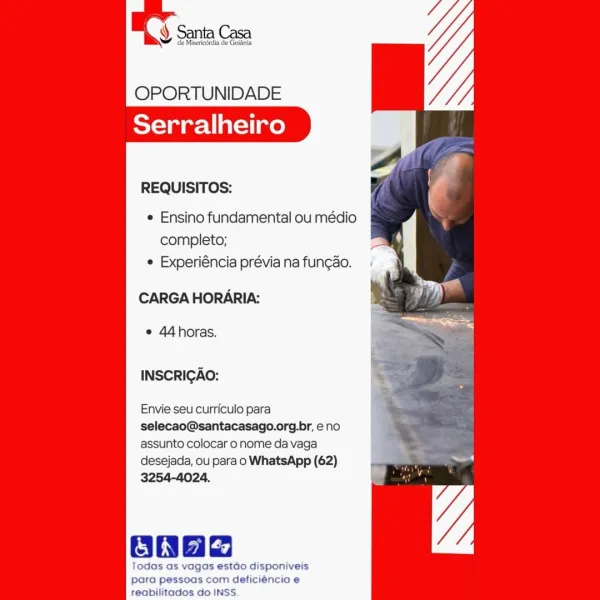 y de Misericérdia de Golania

    

OPORTUNIDADE
Serralheiro

REQUISITOS: f

¢ Ensino fundamental ou médio
completo;
e Experiéncia prévia na funcao.

CARGA HORARIA: : oy

© 44horas.

INSCRIGAO:

Envie seu curriculo para

selecao@santacasago.org.br, eno

assunto colocar o nome da vaga

desejada, ou para o WhatsApp (62) - —
3254-4024. 4 :

OnHe

Todas as vagas estdao disponiveis
para pessoas com deficiéncia e

reabilitados do INSS. OPORTUNIDADE
Serralheiro

REQUISITOS:

¢ Ensino fundamental ou médio
completo;
¢ Experiéncia prévia na fun¢ao.

CARGA HORARIA:

e 44horas.

INSCRIGAO:

Envie seu curriculo para
selecao@santacasago.org.br, eno
assunto colocar o nome da vaga
desejada, ou para o WhatsApp (62)
3254-4024.

ONae

Todas as vagas estado disponiveis
para pessoas com deficiéncia e
reabilitados do INSS OPORTUNIDADE
Serralheiro

REQUISITOS:

¢ Ensino fundamental ou médio
completo;
¢ Experiéncia prévia na funcao.

CARGA HORARIA:

e 44horas.

INSCRICAO:

Envie seu curriculo para
selecao@...