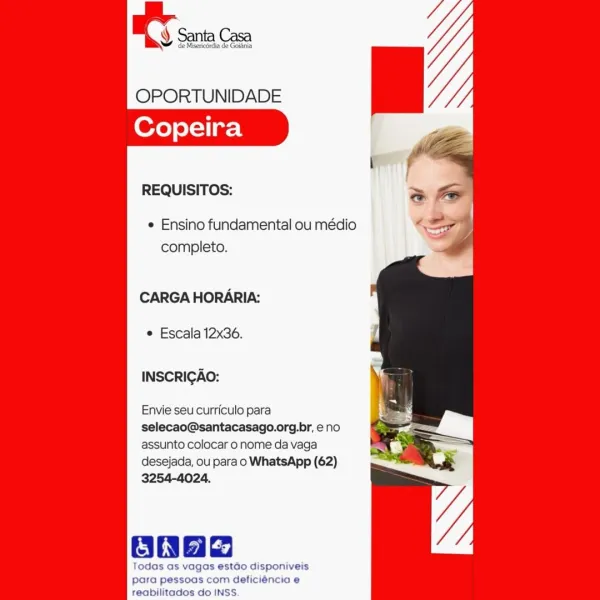 OPORTUNIDADE
Copeira

REQUISITOS:

e Ensino fundamental ou médio
completo.

CARGA HORARIA:

© Escala 12x36.

INSCRIGAO:

Envie seu curriculo para
selecao@santacasago.org.br, eno
assunto colocar o nome da vaga
desejada, ou para o WhatsApp (62)
3254-4024.

onag

Todas as vagas estado disponiveis
para pessoas com deficiéncia e
reabilitados do INSS. RY snc

OPORTUNIDADE
Copeira

REQUISITOS:

¢ Ensino fundamental ou médio
completo.

CARGA HORARIA:

e Escala 12x36.

INSCRIGAO:

Envie seu curriculo para
selecao@santacasago.org.br, eno
assunto colocar o nome da vaga
desejada, ou para o WhatsApp (62)
3254-4024.

Oda

Todas as vagas estao disponiveis
para pessoas com deficiéncia e
reabilitados do INSS. OPORTUNIDADE
Copeira

REQUISITOS:

¢ Ensino fundamental ou médio
completo.

CARGA HORARIA:

© Escala 12x36.

INSCRIGAO:

Envie seu curriculo para
selecao@santacasago.org.br, eno
assunto colocar o nome da vaga
desejada, ou para o WhatsApp (62)
3254-4024.

Baad

Todas as vagas estado disponiveis
...