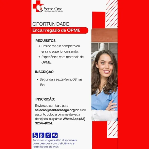 OPORTUNIDADE
Encarregado de OPME

REQUISITOS:
e Ensino médio completo ou
ensino superior cursando;
e Experiéncia com materiais de
OPME.

INSCRIGAO:

e Segunda a sexta-feira, O8h as
18h.

INSCRICAO:

Envie seu curriculo para

selecao@santacasago.org.br, eno
assunto colocar o nome da vaga

desejada, ou para o WhatsApp (62)
3254-4024,

Ones

Todas as vagos estado disponiveis
para pessoas com deficiéncia e
reabilitados do INSS. OPORTUNIDADE
Encarregado de OPME

REQUISITOS:
¢ Ensino médio completo ou
ensino superior cursando;
e Experiéncia com materiais de
OPME.

INSCRIGAO:

¢ Segunda a sexta-feira, O8h as
18h.

INSCRICAO:

Envie seu curriculo para
selecao@santacasago.org.br, eno
assunto colocar o nome da vaga
desejada, ou para o WhatsApp (62)
3254-4024.

Oa

Todas as vagas estdo disponiveis
para pessoas com deficiéncia e
reabilitados do INSS OY sa Ce

OPORTUNIDADE
Encarregado de OPME

REQUISITOS:
e Ensino médio completo ou
ensino superior cursando;
© Experiéncia com materiais de
OPME.

...