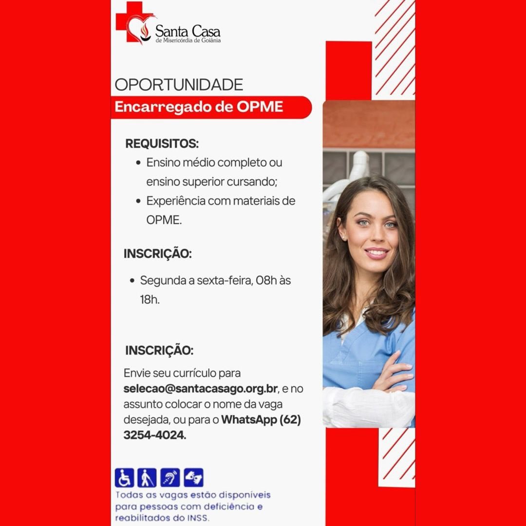 OPORTUNIDADE
Encarregado de OPME

REQUISITOS:
e Ensino médio completo ou
ensino superior cursando;
e Experiéncia com materiais de
OPME.

INSCRIGAO:

e Segunda a sexta-feira, O8h as
18h.

INSCRICAO:

Envie seu curriculo para

selecao@santacasago.org.br, eno
assunto colocar o nome da vaga

desejada, ou para o WhatsApp (62)
3254-4024,

Ones

Todas as vagos estado disponiveis
para pessoas com deficiéncia e
reabilitados do INSS. OPORTUNIDADE
Encarregado de OPME

REQUISITOS:
¢ Ensino médio completo ou
ensino superior cursando;
e Experiéncia com materiais de
OPME.

INSCRIGAO:

¢ Segunda a sexta-feira, O8h as
18h.

INSCRICAO:

Envie seu curriculo para
selecao@santacasago.org.br, eno
assunto colocar o nome da vaga
desejada, ou para o WhatsApp (62)
3254-4024.

Oa

Todas as vagas estdo disponiveis
para pessoas com deficiéncia e
reabilitados do INSS OY sa Ce

OPORTUNIDADE
Encarregado de OPME

REQUISITOS:
e Ensino médio completo ou
ensino superior cursando;
© Experiéncia com materiais de
OPME.

INSCRIGAO:

e Segunda a sexta-feira, O8h as
18h.

INSCRIGAO:

Envie seu curriculo para
selecao@santacasago.org.br, eno
assunto colocar o nome da vaga
desejada, ou para o WhatsApp (62)
3254-4024.

Obs

Todas as vagas estdo disponiveis
para pessoas com deficiéncia e
reabilitados do INSS. OPORTUNIDADE
Encarregado de OPME

REQUISITOS:
¢ Ensino médio completo ou
ensino superior cursando;
e Experiéncia com materiais de
OPME.

INSCRIGAO:

e Segunda a sexta-feira, O8h as
18h.

INSCRIGAO:

Envie seu curriculo para
selecao@santacasago.org.br, eno
assunto colocar o nome da vaga
desejada, ou para o WhatsApp (62)
3254-4024.

ONHe

Todas as vagas estado disponiveis
para pessoas com deficiéncia e
reabilitados do INSS. ay Santa, Com

OPORTUNIDADE
Encarregado de OPME

REQUISITOS:
e Ensino médio completo ou
ensino superior cursando;
e Experiéncia com materiais de
OPME.

INSCRIGAO:

¢ Segunda a sexta-feira, O8h as
18h.

INSCRICAO:

Envie seu curriculo para
selecao@santacasago.org.br, e no
assunto colocar o nome da vaga
desejada, ou para o WhatsApp (62)
3254-4024.

Oba

Todas as vagas estdo disponiveis
para pessoas com deficiéncio e
reabilitados do INSS. OPORTUNIDADE
Encarregado de OPME

REQUISITOS:
e Ensino médio completo ou
ensino superior cursando;
e Experiéncia com materiais de
OPME.

INSCRIGAO:

¢ Segunda a sexta-feira, O8h as
18h.

INSCRIGAO:

Envie seu curriculo para
selecao@santacasago.org.br, e no
assunto colocar o nome da vaga
desejada, ou para o WhatsApp (62)
3254-4024.

Oh

Todas as vagas estado disponiveis
para pessoas com deficiéncia e
reabilitados do INSS OT sia on

OPORTUNIDADE
Encarregado de OPME

REQUISITOS:
¢ Ensino médio completo ou
ensino superior cursando;
e Experiéncia com materiais de
OPME.

INSCRIGAO:

e Segunda a sexta-feira, O8h as
18h.

INSCRICAO:

Envie seu curriculo para
selecao@santacasago.org.br, e no
assunto colocar o nome da vaga

desejada, ou para o WhatsApp (62)
3254-4024.

Bane

Todas as vagas estdo disponiveis
para pessoas com deficiéncia e
teabilitados do INSS. OPORTUNIDADE
Encarregado de OPME

REQUISITOS:
¢ Ensino médio completo ou Bl
ensino superior cursando; p
e Experiéncia com materiais de =
OPME. j

INSCRIGAO:

¢ Segunda a sexta-feira, O8h as
18h.

INSCRIGAO:

Envie seu curriculo para
selecao@santacasago.org.br, eno
assunto colocar o nome da vaga
desejada, ou para o WhatsApp (62)
3254-4024.

ONhe

Todas as vagas isponiveis
para p com deticiéncia e
reabilitados do INSS gy Santa, Casa

OPORTUNIDADE
Encarregado de OPME

REQUISITOS:
e Ensino médio completo ou
ensino superior cursando;

 Experiéncia com materiais de
OPME.

INSCRICAO:

¢ Segunda a sexta-feira, O8h as
18h.

INSCRICAO:

Envie seu curriculo para
selecao@santacasago.org.br, e no
assunto colocar o nome da vaga
desejada, ou para o WhatsApp (62)

Todas as vagas estéo disponiveis
para pessoas com deficiéncic e
teablilitados do INSS. BE sera Cas

OPORTUNIDADE
Encarregado de OPME

REQUISITOS:
¢ Ensino médio completo ou
ensino superior cursando;
¢ Experiéncia com materiais de
OPME.

INSCRIGAO:

¢ Segunda a sexta-feira, O8h as
18h.

INSCRIGAO:

Envie seu curriculo para
selecao@santacasago.org.br, e no
assunto colocar o nome da vaga
desejada, ou para o WhatsApp (62)
3254-4024.