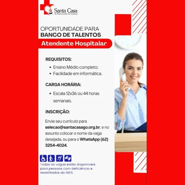 Y Santa Casa

de Misericérdia de Goltnia

OPORTUNIDADE PARA
BANCO DE TALENTOS

Atendente Hospitalar

   
     

REQUISITOS:

e Ensino Médio completo;
* Facilidade em informatica.

CARGA HORARIA:

¢ Escala 12x36 ou 44 horas
semanais.

INSCRICAO:

Envie seu curriculo para
selecao@santacasago.org.br, eno
assunto colocar o nome da vaga
desejada, ou para o WhatsApp (62)
3254-4024.

onae

Todas as vagas estado disponiveis
para pessoas com deficiéncia e
reabilitados do INSS. OPORTUNIDADE PARA
BANCO DE TALENTOS

Atendente Hospitalar

REQUISITOS:

¢ Ensino Médio completo;
¢ Facilidade em informatica.

CARGA HORARIA:

¢ Escala 12x36 ou 44 horas
semanais.

INSCRICGAO:

Envie seu curriculo para
selecao@santacasago.org.br, eno
assunto colocar o nome da vaga
desejada, ou para o WhatsApp (62)
3254-4024.

Oh

Todas as vagas estdo disponiveis
para pessoas com deficiéncia e
reabilitados do INSS. y de Misericordia de Goidnia

OPORTUNIDADE PARA
BANCO DE TALENTOS

Atendente Hospitalar

   
     

REQUIS...