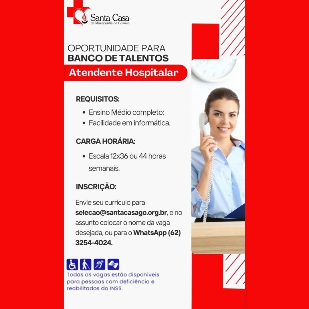 Y Santa Casa

de Misericérdia de Goltnia

OPORTUNIDADE PARA
BANCO DE TALENTOS

Atendente Hospitalar

   
     

REQUISITOS:

e Ensino Médio completo;
* Facilidade em informatica.

CARGA HORARIA:

¢ Escala 12x36 ou 44 horas
semanais.

INSCRICAO:

Envie seu curriculo para
selecao@santacasago.org.br, eno
assunto colocar o nome da vaga
desejada, ou para o WhatsApp (62)
3254-4024.

onae

Todas as vagas estado disponiveis
para pessoas com deficiéncia e
reabilitados do INSS. OPORTUNIDADE PARA
BANCO DE TALENTOS

Atendente Hospitalar

REQUISITOS:

¢ Ensino Médio completo;
¢ Facilidade em informatica.

CARGA HORARIA:

¢ Escala 12x36 ou 44 horas
semanais.

INSCRICGAO:

Envie seu curriculo para
selecao@santacasago.org.br, eno
assunto colocar o nome da vaga
desejada, ou para o WhatsApp (62)
3254-4024.

Oh

Todas as vagas estdo disponiveis
para pessoas com deficiéncia e
reabilitados do INSS. y de Misericordia de Goidnia

OPORTUNIDADE PARA
BANCO DE TALENTOS

Atendente Hospitalar

   
     

REQUISITOS:

e Ensino Médio completo;
e Facilidade em informatica.

CARGA HORARIA:

¢ Escala 12x36 ou 44 horas
semanais.

INSCRIGAO:

Envie seu curriculo para
selecao@santacasago.org.br, e no
assunto colocar 0 nome da vaga
desejada, ou para o WhatsApp (62)
3254-4024.

onae

Todas as vagas estdo disponiveis
para pessoas com deficiéncia e
reabilitados do INSS. OPORTUNIDADE PARA
BANCO DE TALENTOS

Atendente Hospitalar

REQUISITOS:

¢ Ensino Médio completo;
¢ Facilidade em informatica.

CARGA HORARIA:

¢ Escala 12x36 ou 44 horas
semanais.

INSCRIGAO:

Envie seu curriculo para
selecao@santacasago.org.br, e no
assunto colocar o nome da vaga
desejada, ou para o WhatsApp (62)
3254-4024.

Oba

Todas as vagas estdo disponiveis
para pessoas com deficiéncio e
reabilitados do INSS ¥ Santa Casa

de Misericérdia de Goiania

OPORTUNIDADE PARA
BANCO DE TALENTOS

Atendente Hospitalar

   
     

REQUISITOS:

¢ Ensino Médio completo;
¢ Facilidade em informatica.

CARGA HORARIA:

Escala 12x36 ou 44 horas
semanais.

INSCRIGAO:

Envie seu curriculo para
selecao@santacasago.org.br, eno
assunto colocar o nome da vaga
desejada, ou para o WhatsApp (62)
3254-4024.

ana

Todas as vagas estdo disponiveis
para pessoas com deficiéncia e
reabilitados do INSS. OPORTUNIDADE PARA
BANCO DE TALENTOS

Atendente Hospitalar

REQUISITOS:

¢ Ensino Médio completo;
¢ Facilidade em informatica.

CARGA HORARIA:

¢ Escala 12x36 ou 44 horas
semanais.

INSCRICAO:

Envie seu curriculo para
selecao@santacasago.org.br, eno
assunto colocar 0 nome da vaga
desejada, ou para o WhatsApp (62)
3254-4024.

Todas as vagas estdo disponiveis
para pessoas com deficiéncio e
reabilitados do INSS. OPORTUNIDADE PARA
BANCO DE TALENTOS

Atendente Hospitalar

   
     

REQUISITOS:

© Ensino Médio completo;
¢ Facilidade em informatica.

CARGA HORARIA:

© Escala 12x36 ou 44 horas
semanais.

INSCRICAO:

Envie seu curriculo para
selecao@santacasago.org.br, eno
assunto colocar o nome da vaga
desejada, ou para o WhatsApp (62)
3254-4024.

Todas as vagas estéo disponiveis

para pessoas com deficiéncia e
feabilitados do INSS. OPORTUNIDADE PARA
BANCO DE TALENTOS

Atendente Hospitalar

REQUISITOS:

¢ Ensino Médio completo;
¢ Facilidade em informatica.

CARGA HORARIA:

© Escala 12x36 ou 44 horas
semanais.

INSCRIGAO:

Envie seu curriculo para
selecao@santacasago.org.br, eno
assunto colocar 0 nome da vaga
desejada, ou para o WhatsApp (62)
3254-4024.

aaa

Todas a
para pe
reabilita OPORTUNIDADE PARA
BANCO DE TALENTOS

Atendente Hospitalar

REQUISITOS:

¢ Ensino Médio completo;
 Facilidade em informatica.

CARGAHORARIA:

© Escala 12x36 ou 44 horas
semanais.

INSCRICAO:

Envie seu curriculo para

selecao@santacasago.org.br, eno
assunto colocar o nome da vaga

desejada, ou para o WhatsApp (62)

Todas as vagas estéo disponiveis
para pessoas com deficiéncio e
teabilitados do INSS. OPORTUNIDADE PARA
BANCO DE TALENTOS

Atendente Hospitalar

REQUISITOS:

¢ Ensino Médio completo;
¢ Facilidade em informatica.

CARGA HORARIA:
¢ Escala 12x36 ou 44

semanais.

INSCRICAO:

Envie seu curriculo para
selecao@santacasago.org.br, eno
assunto colocar 0 nome da vaga
desejada, ou para o WhatsApp (62)
3254-4024.