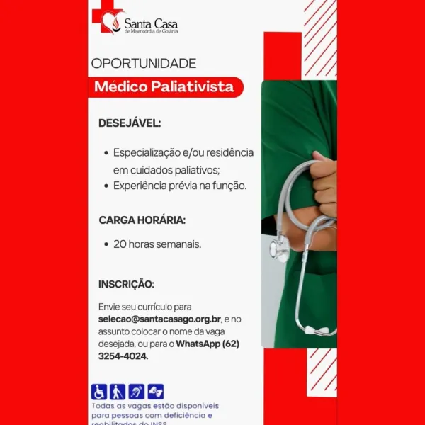 ¥ Santa Casa

2 Misericérdia de Golania

OPORTUNIDADE
Medico Paliativista

     

DESEJAVEL:

e Especializagado e/ou residéncia
em cuidados paliativos; “Ae
e Experiéncia prévia na fun¢ao.

CARGA HORARIA: x I

© 20 horas semanais.

INSCRICAO:

Envie seu curriculo para

selecao@santacasago.org.br, eno

assunto colocar o nome da vaga s ac
desejada, ou para o WhatsApp (62)

3254-4024.

OonHe

Todas as vagas estado disponiveis
pa essoas com deficiéncia e OPORTUNIDADE
Medico Paliativista

DESEJAVEL:

¢ Especializagao e/ou residéncia
em cuidados paliativos;
¢ Experiéncia prévia na fun¢ao.

CARGA HORARIA:

e 20 horas semanais.

INSCRICAO:

Envie seu curriculo para
selecao@santacasago.org.br, eno
assunto colocar o nome da vaga
desejada, ou para o WhatsApp (62)
3254-4024.

gas estao disponiveis
s com deticiéncia e ¥ de Misericérdia de Goiania

OPORTUNIDADE
Medico Paliativista

     

DESEJAVEL:

 Especializagao e/ou residéncia ~
em cuidados paliativos; “Ve
e Experiéncia prévia na fungao.

CAR...