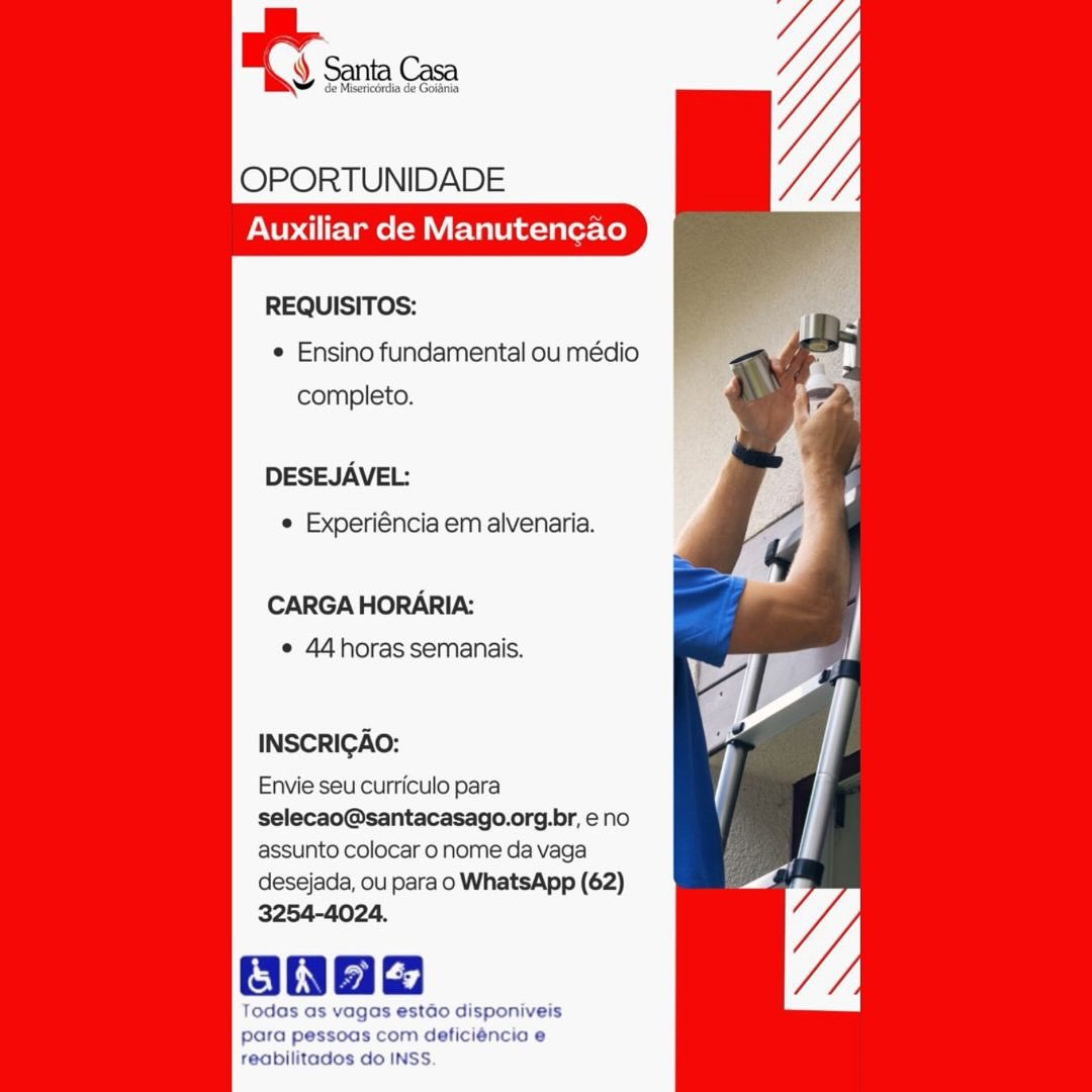 tS Santa | de Goidnia

OPORTUNIDADE

Auxiliar de Manutencao

    

REQUISITOS:
e Ensino fundamental ou médio
completo.

DESEJAVEL:
© Experiéncia em alvenaria.

CARGA HORARIA:
e 44horas semanais.

INSCRIGAO:

Envie seu curriculo para
selecao@santacasago.org.br, e no
assunto colocar o nome da vaga
desejada, ou para o WhatsApp (62)
3254-4024.

OBnad

Todas as vagas estdo disponiveis
para pessoas com deficiéncia e

    
 

reabilitados do INSS. ee Casa

     

OPORTUNIDADE
Auxiliar de Manutencao

REQUISITOS:
¢ Ensino fundamental ou médio
completo.

DESEJAVEL:
¢ Experiéncia em alvenaria.

CARGA HORARIA:
¢ 44horas semanais.

INSCRIGAO:

Envie seu curriculo para
selecao@santacasago.org.br, eno
assunto colocar o nome da vaga
desejada, ou para o WhatsApp (62)
3254-4024.

Todas as vagas estdo disponiveis
para pessoas com deficiéncia e

reabilitados do INSS BT sein Con

OPORTUNIDADE
Auxiliar de Manutencao

REQUISITOS:
e Ensino fundamental ou médio
completo.

DESEJAVEL:
e Experiéncia em alvenaria.

CARGA HORARIA:
¢ 44 horas semanais.

INSCRIGAO:

Envie seu curriculo para
selecao@santacasago.org.br, e no
assunto colocar o nome da vaga
desejada, ou para o WhatsApp (62)
3254-4024.

Onag

Todas as vagas estado disponiveis
para pessoas com deficiéncia e
reabilitados do INSS. OPORTUNIDADE
Auxiliar de Manutencao

REQUISITOS:
¢ Ensino fundamental ou médio
completo.

DESEJAVEL:

¢ Experiéncia em alvenaria.

CARGA HORARIA:
e 44 horas semanais.

INSCRICAO:

Envie seu curriculo para
selecao@santacasago.org.br, eno
assunto colocar 0 nome da vaga
desejada, ou para o WhatsApp (62)
3254-4024.

Todas as vagas estado disponiveis
para pessoas com deficiéncia e

    
 

reabilitados do INSS Y Santa Casa

de Misericérdia de Goiania

OPORTUNIDADE
Auxiliar de Manutencao

REQUISITOS:
e Ensino fundamental ou médio
completo.

DESEJAVEL:
¢ Experiéncia em alvenaria.

CARGA HORARIA:
e 44 horas semanais.

INSCRIGAO:

Envie seu curriculo para
selecao@santacasago.org.br, e no
assunto colocar o nome da vaga
desejada, ou para o WhatsApp (62)
3254-4024.

onad

Todas as vagas estdo disponiveis
para pessoas com deficiéncio e
reabilitados do INSS. ef

     

OPORTUNIDADE
Auxiliar de Manutencao

REQUISITOS:
¢ Ensino fundamental ou médio
completo.

DESEJAVEL:

¢ Experiéncia em alvenaria.

CARGA HORARIA:
e 44 horas semanais.

INSCRIGAO:

Envie seu curriculo para
selecao@santacasago.org.br, eno
assunto colocar o nome da vaga
desejada, ou para o WhatsApp (62)
3254-4024.

Todas as vagas estado disponiveis
para pessoas com deficiéncia e

    
 

reabilitados do INSS IT scion

OPORTUNIDADE

Auxiliar de Manutencao

     

REQUISITOS:
¢ Ensino fundamental ou médio
completo.

DESEJAVEL:
¢ Experiéncia em alvenaria.

CARGA HORARIA:
e 44horas semanais.

INSCRIGAO:

Envie seu curriculo para
selecao@santacasago.org.br, eno
assunto colocar o nome da vaga
desejada, ou para o WhatsApp (62)
3254-4024.

asad
Todas as vagas estdo disponiveis
para pessoas com deficiéncio e

feabilitados do INSS. ey

OPORTUNIDADE
Auxiliar de Manutengao

REQUISITOS:
¢ Ensino fundamental ou médio
completo.

DESEJAVEL:

¢ Experiéncia em alvenaria.

CARGA HORARIA:
e 44 horas semanais.

INSCRIGAO:

Envie seu curriculo para
selecao@santacasago.org.br, e no
assunto colocar o nome da vaga
desejada, ou para o WhatsApp (62)
3254-4024.

gaa

agas estao disponiveis
para pessoas com deficiéncia e
reabilitados do INSS ces Santa Casa

     

OPORTUNIDADE

Auxiliar de Manutencao

REQUISITOS:
¢ Ensino fundamental ou médio
completo.

DESEJAVEL:
¢ Experiéncia em alvenaria.

CARGA HORARIA:
e 44horas semanais.

INSCRICAO:

Envie seu curriculo para
selecao@santacasago.org.br, eno
assunto colocar 0 nome da vaga
desejada, ou parao WhatsApp (62)

Todas as vagas estdo disponiveis
para pessoas com deficiéncio e
feabilitados do INSS. A sacs

OPORTUNIDADE
Auxiliar de Manutencgao

REQUISITOS:
¢ Ensino fundamental ou médio
completo.

DESEJAVEL:

¢ Experiéncia em alvenaria.

CARGA HORARIA:
e 44horas semanais.

INSCRIGAO:

Envie seu curriculo para
selecao@santacasago.org.br, e no
assunto colocar 0 nome da vaga
desejada, ou para o WhatsApp (62)
3254-4024.