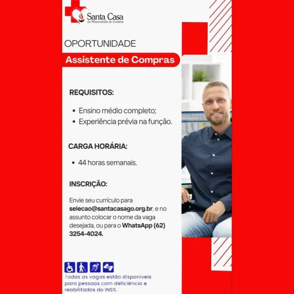 Y Santa Casa

de Misericordia de Goidinia

OPORTUNIDADE

Assistente de Compras

    

REQUISITOS:

¢ Ensino médio completo;
e Experiéncia prévia na fung¢ao.

CARGA HORARIA:

e 44horas semanais.

INSCRIGAO:

Envie seu curriculo para
selecao@santacasago.org.br, eno
assunto colocar o nome da vaga
desejada, ou para o WhatsApp (62)
3254-4024.

    
 

oaaa

Todas as vagas estdo disponiveis
para pessoas com deficiéncia e

reabilitados do INSS. OPORTUNIDADE

Assistente de Compras

REQUISITOS:

¢ Ensino médio completo;
¢ Experiéncia prévia na fun¢ao.

CARGA HORARIA:

¢ 44horas semanais.

INSCRIGAO:

Envie seu curriculo para
selecao@santacasago.org.br, eno
assunto colocar o nome da vaga
desejada, ou para o WhatsApp (62)
3254-4024.

Oa

Todas as vagas estao disponiveis
para pessoas com deficiéncia e
reabilitados do INSS. ¥ de Misericérdia de Goldnia

OPORTUNIDADE

Assistente de Compras

    

REQUISITOS:

¢ Ensino médio completo;
e Experiéncia prévia na fun¢ao.

CARGA HORARIA:

e 44horas sema...