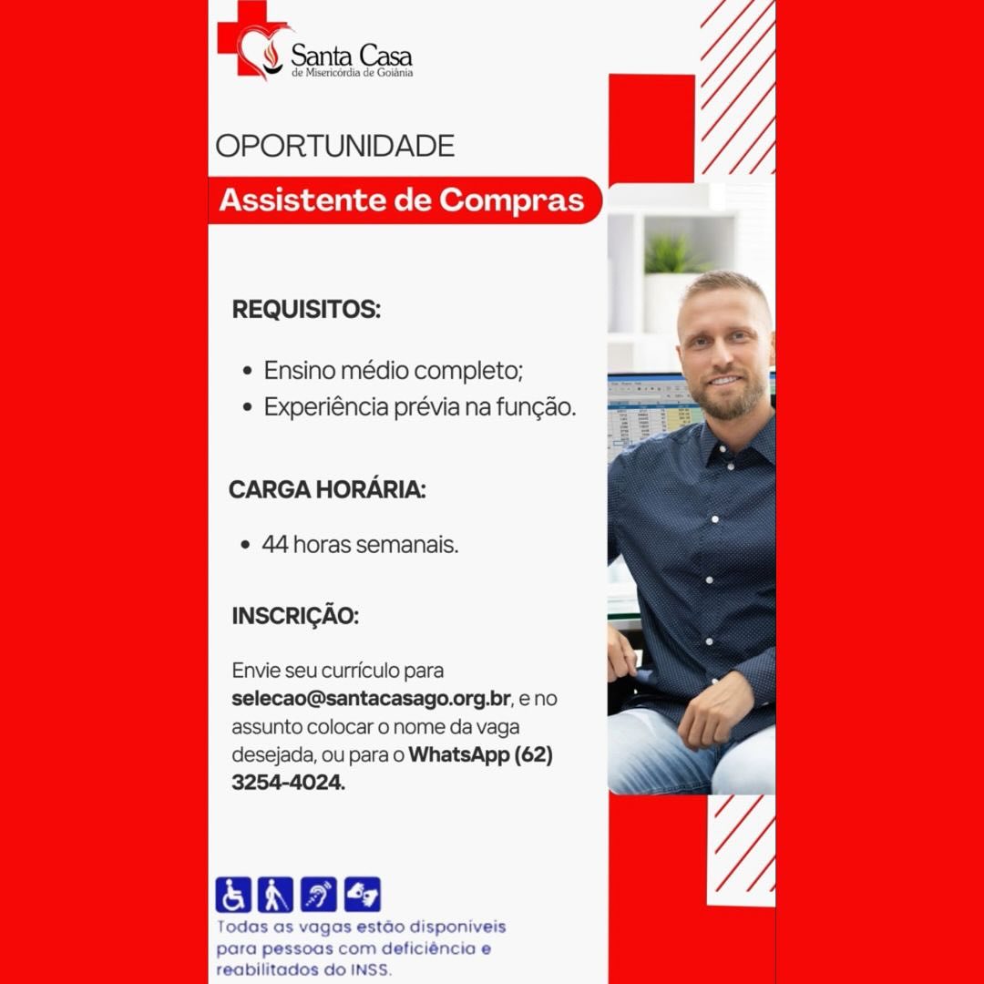 Y Santa Casa

de Misericordia de Goidinia

OPORTUNIDADE

Assistente de Compras

    

REQUISITOS:

¢ Ensino médio completo;
e Experiéncia prévia na fung¢ao.

CARGA HORARIA:

e 44horas semanais.

INSCRIGAO:

Envie seu curriculo para
selecao@santacasago.org.br, eno
assunto colocar o nome da vaga
desejada, ou para o WhatsApp (62)
3254-4024.

    
 

oaaa

Todas as vagas estdo disponiveis
para pessoas com deficiéncia e

reabilitados do INSS. OPORTUNIDADE

Assistente de Compras

REQUISITOS:

¢ Ensino médio completo;
¢ Experiéncia prévia na fun¢ao.

CARGA HORARIA:

¢ 44horas semanais.

INSCRIGAO:

Envie seu curriculo para
selecao@santacasago.org.br, eno
assunto colocar o nome da vaga
desejada, ou para o WhatsApp (62)
3254-4024.

Oa

Todas as vagas estao disponiveis
para pessoas com deficiéncia e
reabilitados do INSS. ¥ de Misericérdia de Goldnia

OPORTUNIDADE

Assistente de Compras

    

REQUISITOS:

¢ Ensino médio completo;
e Experiéncia prévia na fun¢ao.

CARGA HORARIA:

e 44horas semanais.

INSCRIGAO:

Envie seu curriculo para
selecao@santacasago.org.br, eno
assunto colocar o nome da vaga
desejada, ou para o WhatsApp (62)
3254-4024.

anae

Todas as vagas estdo disponiveis
para pessoas com deficiéncia e

reabilitados do INSS OPORTUNIDADE

Assistente de Compras

REQUISITOS:

¢ Ensino médio completo;
¢ Experiéncia prévia na fun¢ao.

CARGA HORARIA:

¢ 44horas semanais.

INSCRIGAO:

Envie seu curriculo para
selecao@santacasago.org.br, eno
assunto colocar 0 nome da vaga
desejada, ou para o WhatsApp (62)
3254-4024.

Oa

Todas as vagas estado disponiveis
para pessoas com deficiéncia e
reabilitados do INSS. ¥ de Misericordia de Goidnia

OPORTUNIDADE

Assistente de Compras

    

REQUISITOS:

¢ Ensino médio completo;
e Experiéncia prévia na fungao.

CARGA HORARIA:

e 44horas semanais.

INSCRIGAO:

Envie seu curriculo para
selecao@santacasago.org.br, eno
assunto colocar o nome da vaga
desejada, ou para o WhatsApp (62)
3254-4024.

ane

Todas as vagas estdo disponiveis
para pessoas com deficiéncia e

reabilitados do INSS. OPORTUNIDADE

Assistente de Compras

REQUISITOS:

¢ Ensino médio completo;
¢ Experiéncia prévia na fun¢ao.

CARGA HORARIA:

e 44horas semanais.

INSCRIGAO:

Envie seu curriculo para
selecao@santacasago.org.br, eno
assunto colocar 0 nome da vaga
desejada, ou para o WhatsApp (62)
3254-4024.

ONae

Todas as vagas estao disponiveis
para pessoas com deficiéncia e
reabilitados do INSS. ¥ de Misericérdia de Goidnia

OPORTUNIDADE

Assistente de Compras

    

REQUISITOS:

¢ Ensino médio completo;
e Experiéncia prévia na fungao.

CARGA HORARIA:

e 44horas semanais.

INSCRIGAO:

Envie seu curriculo para
selecao@santacasago.org.br, eno
assunto colocar o nome da vaga

desejada, ou para o WhatsApp (62)
3254-4024.

Baa
Todas as vagas estdo disponiveis
para pessoas com deficiéncia e

reabilitados do INSS. OPORTUNIDADE

Assistente de Compras

REQUISITOS:

¢ Ensino médio completo;
¢ Experiéncia prévia na fun¢ao.

CARGA HORARIA:

¢ 44 horas semanais.

INSCRIGAO:

Envie seu curriculo para
selecao@santacasago.org.br, eno
assunto colocar 0 nome da vaga
desejada, ou para o WhatsApp (62)

 

reabilitados do OPORTUNIDADE

Assistente de Compras

REQUISITOS:

* Ensino médio completo;
© Experiéncia prévia na fungao.

CARGA HORARIA:

¢ 44horas semanais.

INSCRICAO:

Envie seu curriculo para

selecao@santacasago.org.br, eno

assunto colocar o nome da vaga

desejada, ou para o WhatsApp (62)

para pessoas com deficiéncio e
reabilitados do INSS. OPORTUNIDADE

Assistente de Compras

REQUISITOS:

¢ Ensino médio completo;
¢ Experiéncia prévia na fun¢ao.

CARGA HORARIA:

¢ 44horas semanais.

INSCRIGAO:

Envie seu curriculo para
selecao@santacasago.org.br, eno
assunto colocar 0 nome da vaga
desejada, ou para o WhatsApp (62)
3254-4024.

 

abilitado