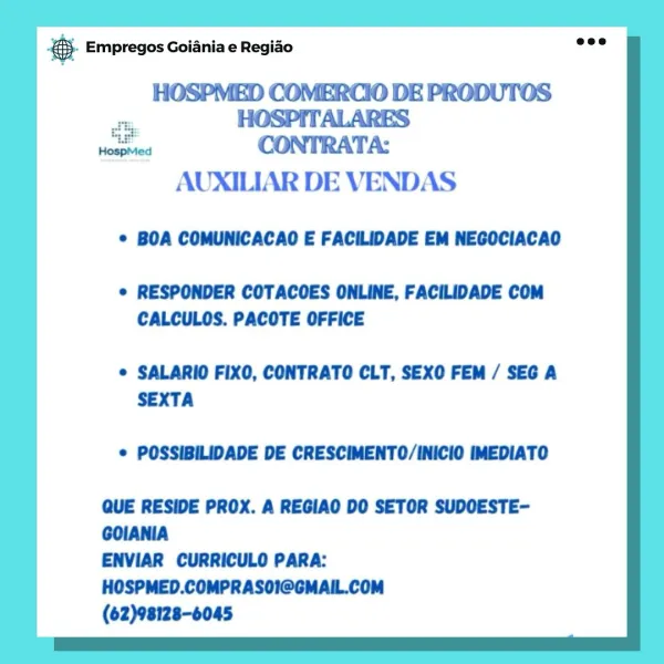 & Empregos Goiania e Regiao

HOSPMED COMERCIO DE PRODUTOS
“a HOSPITALARES
sents CONTRATA:
AUXILIAR DE VENDAS

© BOA COMUNICACAO E FACILIDADE EM NEGOCIACAO

© RESPONDER COTACOES ONLINE, FACILIDADE COM
CALCULOS. PACOTE OFFICE

© SALARIO FIXO, CONTRATO CLT, SEXO FEM / SEG A
SEXTA

© POSSIBILIDADE DE CRESCIMENTO/INICIO IMEDIATO

QUE RESIDE PROX. A REGIAO DO SETOR SUDOESTE-
GOIANIA

ENVIAR CURRICULO PARA:
HOSPMED.COMPRASOI@GMAIL.COM

(62)98128-6045 & Empregos Goiania e Regiao

HOSPMED COMERCIO DE PRODUTOS
teas CONTRATA:

AUXILIAR DE VENDAS
* BOA COMUNICACAO E FACILIDADE EM NEGOCIACAO

© RESPONDER COTACOES ONLINE, FACILIDADE COM
CALCULOS. PACOTE OFFICE

© SALARIO FIXO, CONTRATO CLT, SEXO FEM / SEG A
SEXTA

© POSSIBILIDADE DE CRESCIMENTO/INICIO IMEDIATO

QUE RESIDE PROX. A REGIAO DO SETOR SUDOESTE-
GOIANIA

ENVIAR CURRICULO PARA:
HOSPMED.COMPRASOI@GMAIL.COM

(62)98128-6045 @ Empregos Goiania e Regiao

HOSPMED COMERCIO DE PRODUTOS
o HOSPITALARES
toate CONTRATA:

AUXILIAR DE VENDAS
* BOA COM...