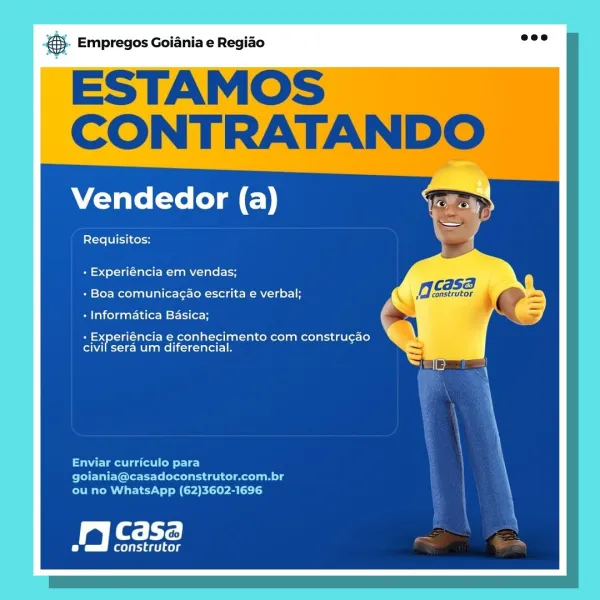 Empregos Goiania e Regiao

ESTAMOS |
CONTRATANDO

Vendedor (a)

Requisitos:

+ Experiéncia em vendas;

gcse

+ Boa comunicagao escrita e verbal;

construtor i

« Informatica Basica;

+ Experiéncia e conhecimento com construgao
civil sera um diferencial.

Enviar curriculo para
goiania@casadoconstrutor.com.br
ou no WhatsApp (62)3602-1696

jy Casa

(leet cele & Empregos Goiania e Regiao

ESTAMOS
CONTRATANDO

Vendedor (a)

Requisitos:

+ Experiéncia em vendas;

CASA

+ Boa comunicagao escrita e verbal; Meskrtor 9

+ Informatica Basica;

- Experiéncia e conhecimento com construgao
civil sera um diferencial.

Enviar curriculo para
PPE IEICE ileal n lg
ou no WhatsApp (62)3602-1696

Sali

fs riaet aes Empregos Goiania e Regiao

ESTAMOS
CONTRATANDO

Vendedor (a)

Requisitos:

+ Experiéncia em vendas;

caSB

+ Boa comunicagao escrita e verbal; OSs, i

+ Informatica Basica; o
+ Experiéncia e conhecimento com construgao X

civil sera um diferencial.

Enviar curriculo para
goiania@casadoconstrut...