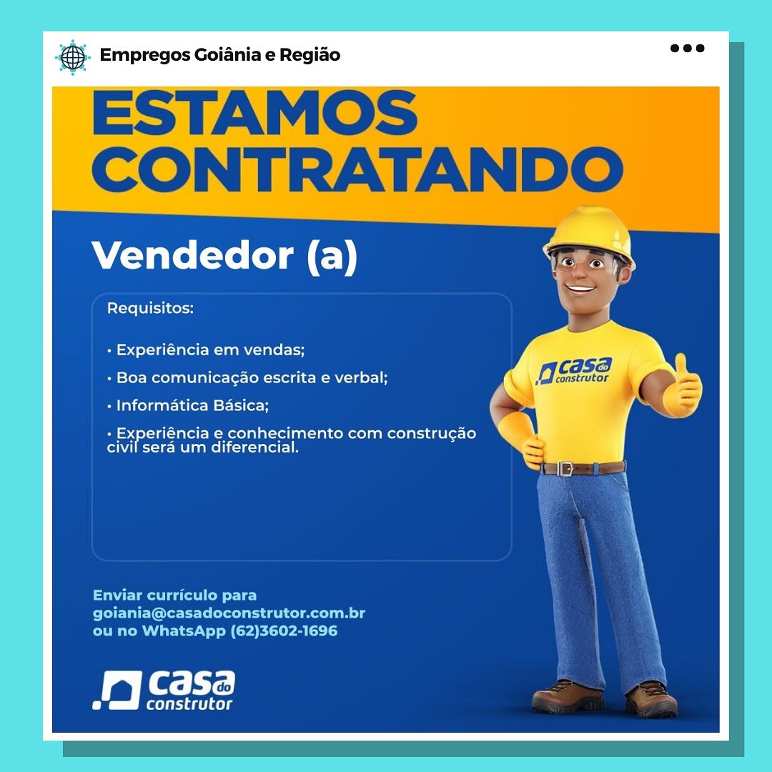 Empregos Goiania e Regiao

ESTAMOS |
CONTRATANDO

Vendedor (a)

Requisitos:

+ Experiéncia em vendas;

gcse

+ Boa comunicagao escrita e verbal;

construtor i

« Informatica Basica;

+ Experiéncia e conhecimento com construgao
civil sera um diferencial.

Enviar curriculo para
goiania@casadoconstrutor.com.br
ou no WhatsApp (62)3602-1696

jy Casa

(leet cele & Empregos Goiania e Regiao

ESTAMOS
CONTRATANDO

Vendedor (a)

Requisitos:

+ Experiéncia em vendas;

CASA

+ Boa comunicagao escrita e verbal; Meskrtor 9

+ Informatica Basica;

- Experiéncia e conhecimento com construgao
civil sera um diferencial.

Enviar curriculo para
PPE IEICE ileal n lg
ou no WhatsApp (62)3602-1696

Sali

fs riaet aes Empregos Goiania e Regiao

ESTAMOS
CONTRATANDO

Vendedor (a)

Requisitos:

+ Experiéncia em vendas;

caSB

+ Boa comunicagao escrita e verbal; OSs, i

+ Informatica Basica; o
+ Experiéncia e conhecimento com construgao X

civil sera um diferencial.

Enviar curriculo para
goiania@casadoconstrutor.com.br
ou no WhatsApp (62)3602-1696

Casa

feeds ® Empregos Goiania e Regiao

ESTAMOS
CONTRATANDO

Vendedor (a)

Requisitos:

+ Experiéncia em vendas;

ag F Gad
+ Boa comunicagao escrita e verbal; y construtor
+ Informatica Basica;

+ Experiéncia e conhecimento com constru¢gao
civil sera um diferencial.

Enviar curriculo para
PTE EGP leelaid ela mele
ou no WhatsApp (62)3602-1696

Casa

fqyiride ae) gs Empregos Goiania e Regiao

ESTAMOS
CONTRATANDO

Vendedor (a)

Requisitos:

+ Experiéncia em vendas;

CASE |

+ Boa comunicagao escrita e verbal; ae 7

+ Informatica Basica;

+ Experiéncia e conhecimento com construgao
civil sera um diferencial.

Enviar curriculo para
goiania@casadoconstrutor.com.br
ou no WhatsApp (62)3602-1696

Casa

construtor & Empregos Goiania e Regiao

ESTAMOS
CONTRATANDO

Vendedor (a)

Requisitos:

+ Experiéncia em vendas;

cdSB

+ Boa comunicagao escrita e verbal; construtor

+ Informatica Basica; oy
+ Experiéncia e conhecimento com construgao

civil sera um diferencial.

Enviar curriculo para
PEE Gertler aml g
ou no WhatsApp (62)3602-1696

Casa

Cx ieel aes es Empregos Goiania e Regiao

Vendedor (a)

Requisitos:

+ Experiéncia em vendas;
+ Boa comunicagAo escrita e verbal;
+ Informatica Basica;

+ Experiéncia e conhecimento com construgao
civil sera um diferencial.

Jy casa

(ileal dele @® Empregos Goiania e Regiao

ESTAMOS
CONTRATANDO

Vendedor (a)

Requisitos:

+ Experiéncia em vendas;

es - casa
+ Boa comunicagao escrita e verbal; construtor
- Informatica Basica;

+ Experiéncia e conhecimento com construgao
civil sera um diferencial.

Enviar curriculo para
PPE leet lle lanl g
ou no WhatsApp (62)3602-1696

Fal te

Ce riaet ays pase Empregos Goiania e Regido

Vendedor (a)

Requisitos:

- Experiéncia em vendas;
- Boa comunicagao escrita e verbal;
- Informatica Basica;

+ Experiéncia e conhecimento com construgao
civil sera um diferencial.

a BS: h Te

construtor ® Empregos Goiania e Regiao

ESTAMOS
CONTRATANDO

Vendedor (a)

Requisitos:

+ Experiéncia em vendas;

ae P casa
+ Boa comunicagao escrita e verbal; Jed construtor
+ Informatica Basica;

+ Experiéncia e conhecimento com constru¢gao
civil sera um diferencial.

Enviar curriculo para
PPE tree ml meg
ou no WhatsApp (62)3602-1696

Fale te

Crees