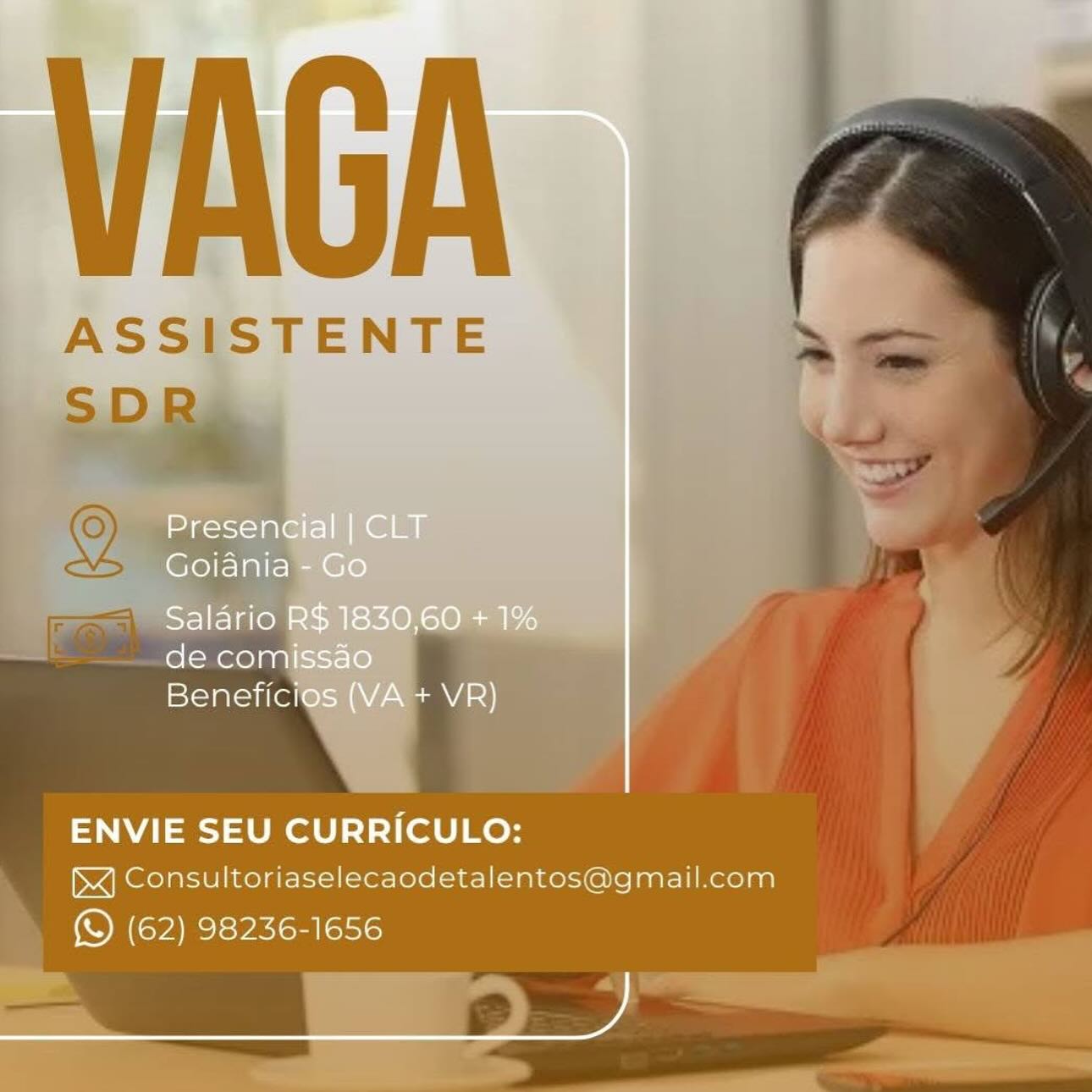 VAGA

ASSISTENTE

  
 

ENVIE SEU CURRICULO:

JX] Consultoriaselecaodetalentos@gmail.com
(S (62) 98236-1656 VAGA

ASSISTENTE
SD)

   
 

ENVIE SEU CURRICULO:

JX] Consultoriaselecaodetalentos@gmail.com
(© (62) 98236-1656 VAGA

ASSISTENTE

  
 

ENVIE SEU CURRICULO:

JX] Consultoriaselecaodetalentos@gmail.com
(© (62) 98236-1656 VAGA

ASSISTENTE

  
 

ENVIE SEU CURRICULO:

XJ] Consultoriaselecaodetalentos@gmail.com
_ & (62) 98236-1656 VAGA

ASSISTENTE

  
 

ENVIE SEU CURRICULO:
XJ Consultoriaselecaodetalentos@gmail.com

(© (62) 98236-1656 VAGA

ASSISTENTE

  
 

ENVIE SEU CURRICULO:

)X] Consultoriaselecaodetalentos@gmail.com
(S (62) 98236-1656 _ASSI

LJ

 

ma gor\=1 ale |
Goiania
Saldrio R$ 1830,60 + 1%
de comissao
Beneficios (VA + VR)

ENVIE SEU CURRICULO:

&X] Consultoriaselecaodetalentos@gmail.com
(© (62) 98236-1656

, VAGA

ASSISTENTE

  
 

ENVIE SEU CURRICULO:

x] Consultoriaselecaodetalentos@gmail.com
(© (62) 98236-1656 Presencial | CLT
Goiania - Go

Salario R$ 1830,60 + 1%
de comissao
Beneficios (VA + VR)

ENVIE SEU CURRICULO:

x] Consultoriaselecaodetalentos@gmail.com
(S (62) 98236-1656

ee, VAGA

ASSISTENTE
SD

     
 

ENVIE SEU CURRICULO:

XJ Consultoriaselecaodetalentos@gmail.com

» © (62) 98236-1656