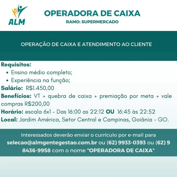 Wr OPERADORA DE CAIXA

ALM RAMO: SUPERMERCADO

OPERAGAO DE CAIXA E ATENDIMENTO AO CLIENTE

 

Requisitos:

e Ensino médio completo;

e Experiéncia na fungdo;
Saldrio: R$1.450,00
Beneficios: VT + quebra de caixa + premiagdo por meta + vale
compras R$200,00
Horario: escala 6x1 - Das 16:00 as 22:12 OU 16:45 as 22:52
Local: Jardim América, Setor Central e Campinas, Goidnia - GO.

Interessados deverao enviar o curriculo por e-mail para

selecao@almgentegestao.com.br ou (62) 9933-0393 ou (62)9
8436-9958 com o nome “OPERADORA DE CAIXA” OPERADORA DE CAIXA

ALM RAMO: SUPERMERCADO

OPERAGAO DE CAIXA E ATENDIMENTO AO CLIENTE

 

Requisitos:
e Ensino médio completo;
e Experiéncia na fungdo;
Saldrio: R$1.450,00
Beneficios: VT + quebra de caixa + premiagdo por meta + vale
compras R$200,00

Horario: escala 6x] - Das 16:00 as 22:12 OU 16:45 as 22:52
Local: Jardim América, Setor Central e Campinas, Goidnia - GO.

Interessados deverao enviar o curriculo por e-mail para
selecao@almgentegestao.com.br o...