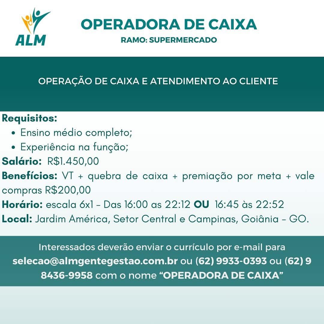 Wr OPERADORA DE CAIXA

ALM RAMO: SUPERMERCADO

OPERAGAO DE CAIXA E ATENDIMENTO AO CLIENTE

 

Requisitos:

e Ensino médio completo;

e Experiéncia na fungdo;
Saldrio: R$1.450,00
Beneficios: VT + quebra de caixa + premiagdo por meta + vale
compras R$200,00
Horario: escala 6x1 - Das 16:00 as 22:12 OU 16:45 as 22:52
Local: Jardim América, Setor Central e Campinas, Goidnia - GO.

Interessados deverao enviar o curriculo por e-mail para

selecao@almgentegestao.com.br ou (62) 9933-0393 ou (62)9
8436-9958 com o nome “OPERADORA DE CAIXA” OPERADORA DE CAIXA

ALM RAMO: SUPERMERCADO

OPERAGAO DE CAIXA E ATENDIMENTO AO CLIENTE

 

Requisitos:
e Ensino médio completo;
e Experiéncia na fungdo;
Saldrio: R$1.450,00
Beneficios: VT + quebra de caixa + premiagdo por meta + vale
compras R$200,00

Horario: escala 6x] - Das 16:00 as 22:12 OU 16:45 as 22:52
Local: Jardim América, Setor Central e Campinas, Goidnia - GO.

Interessados deverao enviar o curriculo por e-mail para
selecao@almgentegestao.com.br ou (62) 9933-0393 ou (62) 9

8436-9958 com o nome “OPERADORA DE CAIXA” Wr OPERADORA DE CAIXA

ALM RAMO: SUPERMERCADO

OPERAGAO DE CAIXA E ATENDIMENTO AO CLIENTE

 

Requisitos:

e Ensino médio completo;

e Experiéncia na fungdo;
Saldrio: R$1.450,00
Beneficios: VT + quebra de caixa + premiagdo por meta + vale
compras R$200,00
Horario: escala 6x1 - Das 16:00 as 22:12 OU 16:45 as 22:52
Local: Jardim América, Setor Central e Campinas, Goidnia - GO.

Interessados deverao enviar 0 curriculo por e-mail para

selecao@almgentegestao.com.br ou (62) 9933-0393 ou (62) 9
8436-9958 com o nome “OPERADORA DE CAIXA” OPERADORA DE CAIXA

ALM RAMO: SUPERMERCADO

OPERAGAO DE CAIXA E ATENDIMENTO AO CLIENTE

 

Requisitos:
e Ensino médio completo;
e Experiéncia na fungdo;
Saldrio: R$1.450,00
Beneficios: VT + quebra de caixa + premiagdo por meta + vale
compras R$200,00
Horario: escala 6x1 - Das 16:00 as 22:12 OU 16:45 as 22:52

Local: Jardim América, Setor Central e Campinas, Goidnia - GO.

Interessados deverao enviar o curriculo por e-mail para

selecao@almgentegestao.com.br ou (62) 9933-0393 ou (62) 9
8436-9958 com o nome “OPERADORA DE CAIXA” Wr OPERADORA DE CAIXA

ALM RAMO: SUPERMERCADO

OPERAGAO DE CAIXA E ATENDIMENTO AO CLIENTE

 

Requisitos:

¢ Ensino médio completo;

¢ Experiéncia na fungdo;
Saldrio: R$1.450,00
Beneficios: VT + quebra de caixa + premiagdo por meta + vale
compras R$200,00
Horario: escala 6x1 - Das 16:00 as 22:12 OU 16:45 as 22:52
Local: Jardim América, Setor Central e Campinas, Goidnia - GO.

Interessados deverao enviar 0 curriculo por e-mail para

selecao@almgentegestao.com.br ou (62) 9933-0393 ou (62) 9
8436-9958 com o nome “OPERADORA DE CAIXA” OPERADORA DE CAIXA

ALM RAMO: SUPERMERCADO

OPERAGAO DE CAIXA E ATENDIMENTO AO CLIENTE

 

Requisitos:
e Ensino médio completo;
e Experiéncia na fungdo;
Saldrio: R$1.450,00
Beneficios: VT + quebra de caixa + premiagdo por meta + vale
compras R$200,00

Horario: escala 6x] - Das 16:00 as 22:12 OU 16:45 as 22:52
Local: Jardim América, Setor Central e Campinas, Goidnia - GO.

Interessados deverao enviar 0 curriculo por e-mail para

selecao@almgentegestao.com.br ou (62) 9933-0393 ou (62) 9
8436-9958 com o nome “OPERADORA DE CAIXA” Wy OPERADORA DE CAIXA

ALM RAMO: SUPERMERCADO

OPERAGAO DE CAIXA E ATENDIMENTO AO CLIENTE

 

Requisitos:

¢ Ensino médio completo;

¢ Experiéncia na fungdo;
Salario: R$1.450,00
Beneficios: VT + quebra de caixa + premiagdo por meta + vale
compras R$200,00
Horario: escala 6x] - Das 16:00 as 22:12 OU 16:45 ds 22:52
Local: Jardim América, Setor Central e Campinas, Goidnia - GO.

Interessados deverao enviar o curriculo por e-mail para

selecao@almgentegestao.com.br ou (62) 9933-0393 ou (62) 9
8436-9958 com o nome “OPERADORA DE CAIXA” OPERADORA DE CAIXA

ALM RAMO: SUPERMERCADO

OPERAGAO DE CAIXA E ATENDIMENTO AO CLIENTE

 

Requisitos:
e Ensino médio completo;
e Experiéncia na fungdo;
Saldrio: R$1.450,00
Beneficios: VT + quebra de caixa + premiagdo por meta + vale
compras R$200,00
Horario: escala 6x1 - Das 16:00 as 22:12 OU 16:45 as 22:52

Local: Jardim América, Setor Central e Campinas, Goidnia - GO.

Interessados deverao enviar o curriculo por e-mail para
selecao@almgentegestao.com.br ou (62) 9933-0393 ou (62) 9

8436-9958 com o nome “OPERADORA DE CAIXA” WW OPERADORA DE CAIXA

ALM RAMO: SUPERMERCADO

OPERACAO DE CAIXA E ATENDIMENTO AO CLIENTE

 

Requisitos:

« Ensino médio completo;

« Experiéneia na fun¢do;
Saldrio: R$1.450,00
Beneficios: VI + quebra de caixa + premiagdo por meta + vale
compras R$200,00
Horario: escala 6x1 - Das 16:00 as 22:12 OU 16:45 as 22:52
Local: Jardim América, Setor Central e Campinas, Goiania - GO.

Interessados deverao enviar o curriculo por e-mail para

selecao@almgentegestao.com.br ou (62) 9933-0393 ou (62) 9
8436-9958 com o nome “OPERADORA DE CAIXA” OPERADORA DE CAIXA

ALM RAMO: SUPERMERCADO

OPERAGAO DE CAIXA E ATENDIMENTO AO CLIENTE

 

Requisitos:
e Ensino médio completo;
¢ Experiéncia na fungdo;
Salario: R$1.450,00
Beneficios: VT + quebra de caixa + premiagdo por meta + vale
compras R$200,00
Horario: escala 6x1 - Das 16:00 as 22:12 OU 16:45 as 22:52

Local: Jardim América, Setor Central e Campinas, Goidnia - GO.

Interessados deverao enviar o curriculo por e-mail para
selecao@almgentegestao.com.br ou (62) 9933-0393 ou (62) 9

8436-9958 com o nome “OPERADORA DE CAIXA”