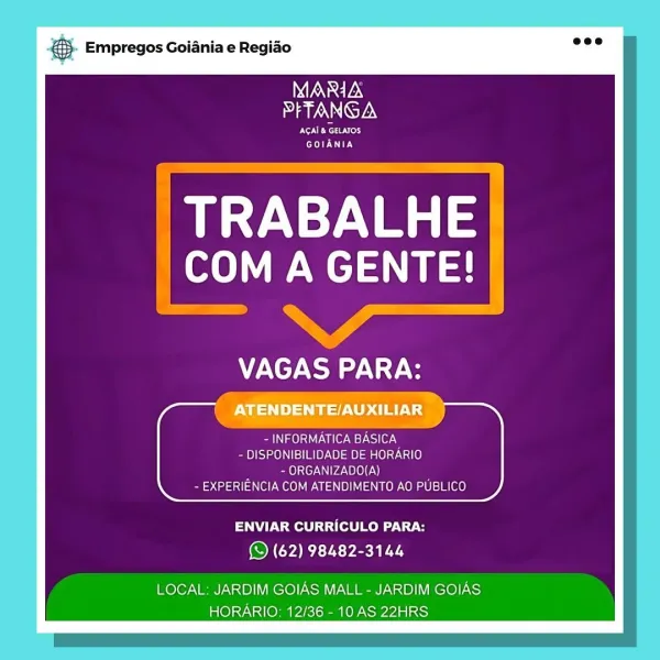 - Empregos Goiania e Regiao

WGN
PFTANGA

TON Rese Nrers
Ey

TRABALHE
COM A GENTE!

,

CTT

ages vvnlen BASICA
- DISPONIBILIDADE DE HORARIO
- ORGANIZADO(A)
- EXPERIENCIA COM ATENDIMENTO AO PUBLICO

ENVIAR CURRICULO PARA:
(© (62) 98482-3144

LOCAL: JARDIM GOIAS MALL - JARDIM GOIAS
HORARIO: 12/36 - 10 AS 22HRS & Empregos Goiania e Regiao

MARIA
PFTANGA

NERC ery
GOIANIA

TRABALHE
ole Wel

VAGAS PARA:

Pamela aU Ualer ey Csi1e7-N
- DISPONIBILIDADE DE HORARIO
~ ORGANIZADO(A)
- EXPERIENCIA COM ATENDIMENTO AO PUBLICO

ENVIAR CURRICULO PARA:
© (62) 98482-3144

LOCAL: JARDIM GOIAS MALL - JARDIM GOIAS
HORARIO: 12/36 - 10 AS 22HRS . Empregos Goiania e Regido

MARIA
PFTANGA

RNS
IE

eet:
a A SLEMUIES

— a
PNT! ry,
iN aelst iter Ws) le), a
- DISPONIBILIDADE DE HORARIO

7 - ORGANIZADO(A)
- EXPERIENCIA COM ATENDIMENTO AO PUBLICO

ENVIAR CURRICULO PARA:
(© (62) 98482-3144

LOCAL: JARDIM GOIAS MALL - JARDIM GOIAS
HORARIO: 12/36 - 10 AS 22HRS & Empregos Goiania e Regiao

MARIA
I AIANNIGTEN

NRT ry
C...