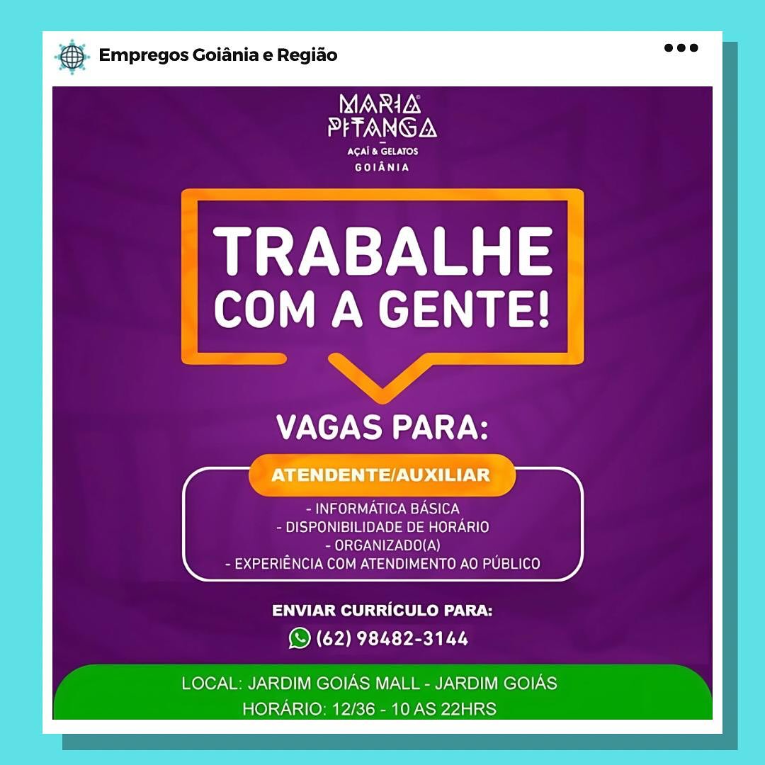 - Empregos Goiania e Regiao

WGN
PFTANGA

TON Rese Nrers
Ey

TRABALHE
COM A GENTE!

,

CTT

ages vvnlen BASICA
- DISPONIBILIDADE DE HORARIO
- ORGANIZADO(A)
- EXPERIENCIA COM ATENDIMENTO AO PUBLICO

ENVIAR CURRICULO PARA:
(© (62) 98482-3144

LOCAL: JARDIM GOIAS MALL - JARDIM GOIAS
HORARIO: 12/36 - 10 AS 22HRS & Empregos Goiania e Regiao

MARIA
PFTANGA

NERC ery
GOIANIA

TRABALHE
ole Wel

VAGAS PARA:

Pamela aU Ualer ey Csi1e7-N
- DISPONIBILIDADE DE HORARIO
~ ORGANIZADO(A)
- EXPERIENCIA COM ATENDIMENTO AO PUBLICO

ENVIAR CURRICULO PARA:
© (62) 98482-3144

LOCAL: JARDIM GOIAS MALL - JARDIM GOIAS
HORARIO: 12/36 - 10 AS 22HRS . Empregos Goiania e Regido

MARIA
PFTANGA

RNS
IE

eet:
a A SLEMUIES

— a
PNT! ry,
iN aelst iter Ws) le), a
- DISPONIBILIDADE DE HORARIO

7 - ORGANIZADO(A)
- EXPERIENCIA COM ATENDIMENTO AO PUBLICO

ENVIAR CURRICULO PARA:
(© (62) 98482-3144

LOCAL: JARDIM GOIAS MALL - JARDIM GOIAS
HORARIO: 12/36 - 10 AS 22HRS & Empregos Goiania e Regiao

MARIA
I AIANNIGTEN

NRT ry
COED IL

TRABALHE
oe Welln

WV C7 NO NY

- INFORMATICA BASICA
- DISPONIBILIDADE DE HORARIO
- ORGANIZADO(A)
- EXPERIENCIA COM ATENDIMENTO AO PUBLICO

ENVIAR CURRICULO PARA:
© (62) 98482-3144

LOCAL: JARDIM GOIAS MALL - JARDIM GOIAS
HORARIO: 12/36 - 10 AS 22HRS - Empregos Goiania e Regiao

MARIA
PFTANGA

Roeser
EDIE

TRABALHE
toh a aS

NAT

; ae.
a ry

- INFORMATICA BASICA
- DISPONIBILIDADE DE HORARIO
- ORGANIZADO(A)
- EXPERIENCIA COM ATENDIMENTO AO PUBLICO

ENVIAR CURRICULO PARA:
OIC REC Yen TA

LOCAL: JARDIM GOIAS MALL - JARDIM GOIAS
HORARIO: 12/36 - 10 AS 22HRS & Empregos Goiania e Regiao

MARIA
PFTANGA

ENR erd
GOIANIA

TRABALHE
oe Welt

VAGAS PARA:

- INFORMATICA BASICA
- DISPONIBILIDADE DE HORARIO
- ORGANIZADO(A)
- EXPERIENCIA COM ATENDIMENTO AO PUBLICO

ENVIAR CURRICULO PARA:
© (62) 98482-3144

LOCAL: JARDIM GOIAS MALL - JARDIM GOIAS
HORARIO: 12/36 - 10 AS 22HRS Bag Empregos Goiania e Regiao

MARIA
PETANGA

AGAI & GELATOS
EDIE

TRABALHE
COM A GENTE!

VAGAS PARA:

ATENDENTE/AUXILIAR

Sah gO UL a ler st wsllOr.y
- DISPONIBILIDADE DE HORARIO
- ORGANIZADO(A)
- EXPERIENCIA COM ATENDIMENTO AO PUBLICO

 

ENVIAR CURRICULO PARA:
(S (62) 98482-3144

LOCAL: JARDIM GOIAS MALL - JARDIM GOIAS
HORARIO: 12/36 - 10 AS 22HRS & Empregos Goiania e Regiao

MARIA
PFTANGA

NENT}
GOIANIA

TRABALHE
COM A GENTE!

WV C7 NO a). Ys

Naa Ue MEL HTN
- DISPONIBILIDADE DE HORARIO
- ORGANIZADO(A)
- EXPERIENCIA COM ATENDIMENTO AO PUBLICO

ENVIAR CURRICULO PARA:
© (62) 98482-3144

LOCAL: JARDIM GOIAS MALL - JARDIM GOIAS
HORARIO: 12/36 - 10 AS 22HRS oe Empregos Goiania e Regiao

ONRETEN
PETANGA

eRe or
GOIANIA

TRABALHE
COM A GENTE!

VAGAS PARA:

ATENDENTE/AUXILIAR

mi me lsairA erm t ated] Or
- DISPONIBILIDADE DE HORARIO
~ ORGANIZADO(A)
- EXPERIENCIA COM ATENDIMENTO AO PUBLICO

 

ENVIAR CURRICULO PARA:
(S (62) 98482-3144

LOCAL. JARDIM GOIAS MALL - JARDIM GOIAS
HORARIO. 12/36 - 10 AS 22HRS & Empregos Goiania e Regiao

MARIA
PFTANGA

Ny
GOIANIA

TRABALHE
ole Wel

WV CN Ys

- INFORMATICA BASICA
- DISPONIBILIDADE DE HORARIO
- ORGANIZADO(A)
- EXPERIENCIA COM ATENDIMENTO AO PUBLICO

ENVIAR CURRICULO PARA:
© (62) 98482-3144

LOCAL: JARDIM GOIAS MALL - JARDIM GOIAS
HORARIO: 12/36 - 10 AS 22HRS