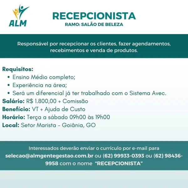 4 RECEPCIONISTA

ALM RAMO: SALAO DE BELEZA

Responsavel por recepcionar os clientes, fazer agendamentos,

recebimentos e venda de produtos.

 

Requisitos:
* Ensino Médio completo;
e Experiéncia na area;
* Sera um diferencial ja ter trabalhado com o Sistema Avec.
Saldrio: R$ 1.800,00 + Comissdo
Beneficio: VT + Ajuda de Custo
Horario: Terga a sabado 09h00 as 19h00
Local: Setor Marista - Goidnia, GO

Interessados deverao enviar o curriculo por e-mail para

selecao@almgentegestao.com.br ou (62) 99933-0393 ou (62) 98436-
9958 como nome “RECEPCIONISTA” A RECEPCIONISTA

ALM RAMO: SALAO DE BELEZA

Responsavel por recepcionar os clientes, fazer agendamentos,

recebimentos e venda de produtos.

 

Requisitos:
e Ensino Médio completo;
e Experiéncia na area;
¢ Sera um diferencial ja ter trabalhado com o Sistema Avec.
Saldrio: R$ 1.800,00 + Comissdo
Beneficio: VT + Ajuda de Custo
HorGrio: Terga a sabado 09h00 as 19h00
Local: Setor Marista - Goidnia, GO

Interessados deverao enviar o curriculo p...