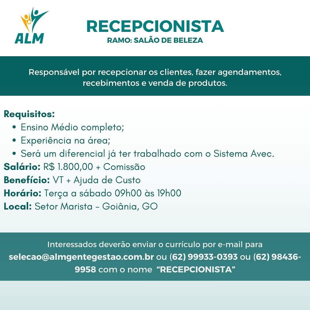 4 RECEPCIONISTA

ALM RAMO: SALAO DE BELEZA

Responsavel por recepcionar os clientes, fazer agendamentos,

recebimentos e venda de produtos.

 

Requisitos:
* Ensino Médio completo;
e Experiéncia na area;
* Sera um diferencial ja ter trabalhado com o Sistema Avec.
Saldrio: R$ 1.800,00 + Comissdo
Beneficio: VT + Ajuda de Custo
Horario: Terga a sabado 09h00 as 19h00
Local: Setor Marista - Goidnia, GO

Interessados deverao enviar o curriculo por e-mail para

selecao@almgentegestao.com.br ou (62) 99933-0393 ou (62) 98436-
9958 como nome “RECEPCIONISTA” A RECEPCIONISTA

ALM RAMO: SALAO DE BELEZA

Responsavel por recepcionar os clientes, fazer agendamentos,

recebimentos e venda de produtos.

 

Requisitos:
e Ensino Médio completo;
e Experiéncia na area;
¢ Sera um diferencial ja ter trabalhado com o Sistema Avec.
Saldrio: R$ 1.800,00 + Comissdo
Beneficio: VT + Ajuda de Custo
HorGrio: Terga a sabado 09h00 as 19h00
Local: Setor Marista - Goidnia, GO

Interessados deverao enviar o curriculo por e-mail para

selecao@almgentegestao.com.br ou (62) 99933-0393 ou (62) 98436-
9958 como nome “RECEPCIONISTA” 4 RECEPCIONISTA

ALM RAMO: SALAO DE BELEZA

Responsavel por recepcionar os clientes, fazer agendamentos,

recebimentos e venda de produtos.

 

Requisitos:
e Ensino Médio completo;
° Experiéncia na area;
¢ Sera um diferencial ja ter trabalhado com o Sistema Avec.
Saldrio: R$ 1.800,00 + Comissdo
Beneficio: VT + Ajuda de Custo
HorGrio: Terga a sabado 09h00 as 19h00
Local: Setor Marista - Goidnia, GO

Interessados deverao enviar o curriculo por e-mail para

selecao@almgentegestao.com.br ou (62) 99933-0393 ou (62) 98436-
9958 com o nome “RECEPCIONISTA” Y —— RECEPCIONISTA

ALM RAMO: SALAO DE BELEZA

Responsavel por recepcionar os clientes, fazer agendamentos,

recebimentos e venda de produtos.

 

Requisitos:
e Ensino Médio completo;
e Experiéncia na area;
¢ Serd um diferencial ja ter trabalhado com o Sistema Avec.
Saldrio: R$ 1.800,00 + Comissdo
Beneficio: VT + Ajuda de Custo
Horario: Terca a sabado 09h00 ds 19h00
Local: Setor Marista - Goidnia, GO

Interessados deverao enviar o curriculo por e-mail para

selecao@almgentegestao.com.br ou (62) 99933-0393 ou (62) 98436-
9958 como nome “RECEPCIONISTA” 7 RECEPCIONISTA

ALM RAMO: SALAO DE BELEZA

Responsavel por recepcionar os clientes, fazer agendamentos,

recebimentos e venda de produtos.

 

Requisitos:
¢ Ensino Médio completo;
e Experiéncia na area;
¢ Sera um diferencial ja ter trabalhado com o Sistema Avec.
Salario: R$ 1.800,00 + Comissdo
Beneficio: VT + Ajuda de Custo
Horario: Terga a sabado 09h00 as 19h00
Local: Setor Marista - Goidnia, GO

Interessados deverao enviar 0 curriculo por e-mail para

selecao@almgentegestao.com.br ou (62) 99933-0393 ou (62) 98436-
9958 com o nome “RECEPCIONISTA” A RECEPCIONISTA

ALM RAMO: SALAO DE BELEZA

Responsavel por recepcionar os clientes, fazer agendamentos,

recebimentos e venda de produtos.

 

Requisitos:
e Ensino Médio completo;
e Experiéncia na Grea;
¢ Serd um diferencial ja ter trabalhado com o Sistema Avec.
Saldrio: R$ 1.800,00 + Comissdo
Beneficio: VT + Ajuda de Custo
Horario: Terca a sabado 09h00 ads 19h00
Local: Setor Marista - Goidnia, GO

Interessados deverao enviar 0 curriculo por e-mail para

selecao@almgentegestao.com.br ou (62) 99933-0393 ou (62) 98436-
9958 como nome “RECEPCIONISTA” wr RECEPCIONISTA

ALM RAMO: SALAO DE BELEZA

Responsavel por recepcionar os clientes, fazer agendamentos,

recebimentos e venda de produtos.

 

Requisitos:
* Ensino Médio completo;
e Experiéncia na Grea;
¢ Sera um diferencial ja ter trabalhado com o Sistema Avec.
Saladrio: R$ 1.800,00 + Comissdo
Beneficio: VT + Ajuda de Custo
Horario: Terca a sabado 09h00 as 19h00
Local: Setor Marista - Goidnia, GO

Interessados deverao enviar 0 curriculo por e-mail para

selecao@almgentegestao.com.br ou (62) 99933-0393 ou (62) 98436-
9958 como nome “RECEPCIONISTA” 7 RECEPCIONISTA

ALM RAMO: SALAO DE BELEZA

Responsavel por recepcionar os clientes, fazer agendamentos,

recebimentos e venda de produtos.

 

Requisitos:
e Ensino Médio completo;
e Experiéncia na area;
¢ Sera um diferencial ja ter trabalhado com o Sistema Avec.
Saldrio: R$ 1.800,00 + Comissdo
Beneficio: VT + Ajuda de Custo
HorGrio: Terga a sdbado 09h00 as 19h00
Local: Setor Marista - Goidnia, GO

Interessados deverao enviar o curriculo por e-mail para

selecao@almgentegestao.com.br ou (62) 99933-0393 ou (62) 98436-
9958 como nome “RECEPCIONISTA” wy RECEPCIONISTA
ALM

RAMO: SALAO DE BELEZA

Responsavel por recepcionar os clientes, fazer agendamentos,

recebimentos e venda de produtos.

 

Requisitos:
¢ Ensino Médio completo;
e Experiéncia na Grea;
¢ Sera um diferencial ja ter trabalhado com 0 Sistema Avec.
Salario: R$ 1.800,00 + Comissdo
Beneficio: VT + Ajuda de Custo
Horario: Terca a sabado 09h00 as 19h00
Local: Setor Marista - Goidnia, GO

Interessados deverao enviar 0 curriculo por e-mail para

selecao@almgentegestao.com.br ou (62) 99933-0393 ou (62) 98436-
9958 como nome “RECEPCIONISTA” 7 RECEPCIONISTA

ALM RAMO: SALAO DE BELEZA

Responsavel por recepcionar os clientes, fazer agendamentos,

recebimentos e venda de produtos.

 

Requisitos:
e Ensino Médio completo;
¢ Experiéncia na area;
¢ Sera um diferencial ja ter trabalhado com o Sistema Avec.
Saldrio: R$ 1.800,00 + Comissdo
Beneficio: VT + Ajuda de Custo
HorGrio: Terga a sdbado 09h00 as 19h00
Local: Setor Marista - Goidnia, GO

Interessados deverdao enviar o curriculo por e-mail para

selecao@almgentegestao.com.br ou (62) 99933-0393 ou (62) 98436-
9958 como nome “RECEPCIONISTA”