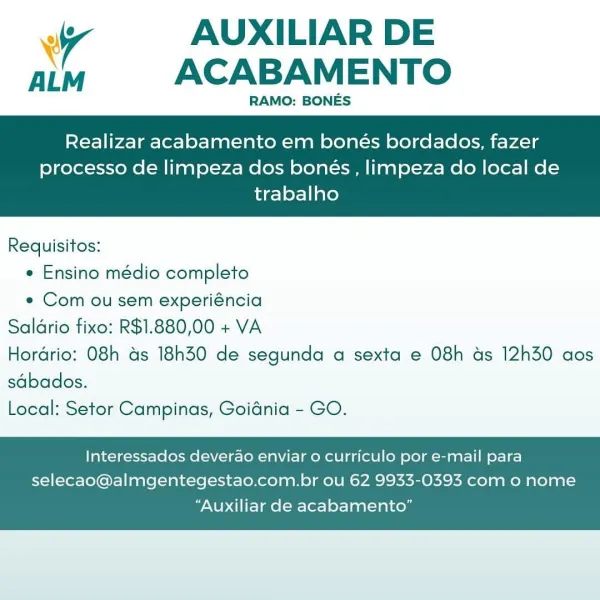 Ww AUXILIAR DE
aim ACABAMENTO

RAMO: BONES

Realizar acabamento em bonés bordados, fazer

processo de limpeza dos bonés , limpeza do local de
trabalho

 

Requisitos:
* Ensino médio completo
e Com ou sem experiéncia
Saldrio fixo: R$1.880,00 + VA
Hordrio: O8h ds 18h30 de segunda a sexta e 08h ds 12h30 aos
sdbados.
Local: Setor Campinas, Goidnia - GO.

Interessados deverao enviar o curriculo por e-mail para
selecao@almgentegestao.com.br ou 62 9933-0393 com o nome

“Auxiliar de acabamento” iy AUXILIAR DE
ALM ACABAMENTO

RAMO: BONES

Realizar acabamento em bonés bordados, fazer

processo de limpeza dos bonés , limpeza do local de
trabalho

 

Requisitos:
e Ensino médio completo
e Com ou sem experiéncia
Saldrio fixo: R$1.880,00 + VA
Hordrio: O8h as 18h30 de segunda a sexta e 08h as 12h30 aos
sdbados.
Local: Setor Campinas, Goidnia - GO.

Interessados deverao enviar o curriculo por e-mail para
selecao@almgentegestao.com.br ou 62 9933-0393 com o nome

“Auxiliar de acabamento” Ww AUXILIAR D...