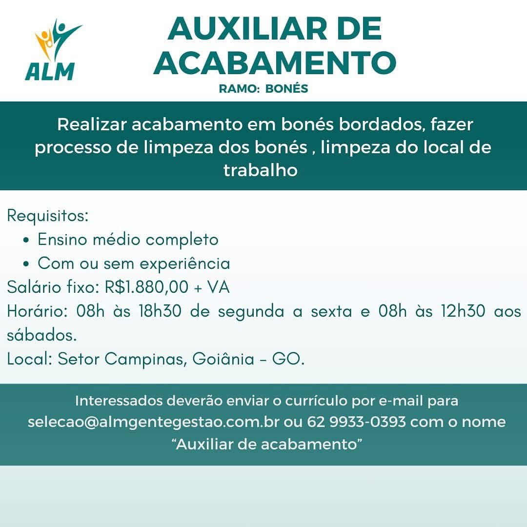 Ww AUXILIAR DE
aim ACABAMENTO

RAMO: BONES

Realizar acabamento em bonés bordados, fazer

processo de limpeza dos bonés , limpeza do local de
trabalho

 

Requisitos:
* Ensino médio completo
e Com ou sem experiéncia
Saldrio fixo: R$1.880,00 + VA
Hordrio: O8h ds 18h30 de segunda a sexta e 08h ds 12h30 aos
sdbados.
Local: Setor Campinas, Goidnia - GO.

Interessados deverao enviar o curriculo por e-mail para
selecao@almgentegestao.com.br ou 62 9933-0393 com o nome

“Auxiliar de acabamento” iy AUXILIAR DE
ALM ACABAMENTO

RAMO: BONES

Realizar acabamento em bonés bordados, fazer

processo de limpeza dos bonés , limpeza do local de
trabalho

 

Requisitos:
e Ensino médio completo
e Com ou sem experiéncia
Saldrio fixo: R$1.880,00 + VA
Hordrio: O8h as 18h30 de segunda a sexta e 08h as 12h30 aos
sdbados.
Local: Setor Campinas, Goidnia - GO.

Interessados deverao enviar o curriculo por e-mail para
selecao@almgentegestao.com.br ou 62 9933-0393 com o nome

“Auxiliar de acabamento” Ww AUXILIAR DE
aim  ACABAMENTO

RAMO: BONES

Realizar acabamento em bonés bordados, fazer

processo de limpeza dos bonés , limpeza do local de
trabalho

 

Requisitos:
¢ Ensino médio completo
¢ Com ou sem experiéncia
Saldrio fixo: R$1.880,00 + VA
Hordrio: 08h as 18h30 de segunda a sexta e 08h ds 12h30 aos
sdbados.
Local: Setor Campinas, Goidnia - GO.

Interessados deverao enviar 0 curriculo por e-mail para
selecao@almgentegestao.com.br ou 62 9933-0393 com o nome

“Auxiliar de acabamento” Wy AUXILIAR DE
am  ACABAMENTO

RAMO: BONES

Realizar acabamento em bonés bordados, fazer

processo de limpeza dos bonés , limpeza do local de
trabalho

 

Requisitos:
e Ensino médio completo
e Com ou sem experiéncia
Saldrio fixo: R$1.880,00 + VA
Hordrio: O8h as 18h30 de segunda a sexta e 08h as 12h30 aos
sdbados.
Local: Setor Campinas, Goidnia - GO.

Interessados deverdao enviar o curriculo por e-mail para
selecao@almgentegestao.com.br ou 62 9933-0393 com o nome

“Auxiliar de acabamento” Ww AUXILIAR DE
alm ACABAMENTO

RAMO: BONES

Realizar acabamento em bonés bordados, fazer

processo de limpeza dos bonés , limpeza do local de
trabalho

 

Requisitos:
* Ensino médio completo
* Com ou sem experiéncia
Saldrio fixo: R$1.880,00 + VA
Hordrio: 08h as 18h30 de segunda a sexta e 08h as 12h30 aos
sdbados.
Local: Setor Campinas, Goidnia - GO.

Interessados deverao enviar 0 curriculo por e-mail para
selecao@almgentegestao.com.br ou 62 9933-0393 com o nome

“Auxiliar de acabamento” wy AUXILIAR DE
ALM ACABAMENTO

RAMO: BONES

Realizar acabamento em bonés bordados, fazer

processo de limpeza dos bonés , limpeza do local de
trabalho

 

Requisitos:
e Ensino médio completo
e Com ou sem experiéncia
Saldrio fixo: R$1.880,00 + VA
Hordrio: O8h as 18h30 de segunda a sexta e 08h as 12h30 aos
sdbados.
Local: Setor Campinas, Goidnia - GO.

Interessados deverao enviar o curriculo por e-mail para
selecao@almgentegestao.com.br ou 62 9933-0393 com o nome

“Auxiliar de acabamento” Ww AUXILIAR DE
aim  ACABAMENTO

RAMO: BONES

Realizar acabamento em bonés bordados, fazer

processo de limpeza dos bonés , limpeza do local de
trabalho

 

Requisitos:
* Ensino médio completo
e Com ou sem experiéncia
Saldrio fixo: R$1.880,00 + VA
Hordrio: 08h ds 18h30 de segunda a sexta e 08h ds 12h30 aos
sdbados.
Local: Setor Campinas, Goidnia - GO.

Interessados deverao enviar o curriculo por e-mail para
selecao@almgentegestao.com.br ou 62 9933-0393 com 0 nome

“Auxiliar de acabamento” y AUXILIAR DE
am ACABAMENTO

RAMO: BONES

Realizar acabamento em bonés bordados, fazer

processo de limpeza dos bonés , limpeza do local de
trabalho

 

Requisitos:
¢ Ensino médio completo
e« Com ou sem experiéncia
Saldrio fixo: R$1.880,00 + VA
Hordrio: O8h as 18h30 de segunda a sexta e 08h as 12h30 aos
sdbados.
Local: Setor Campinas, Goidnia - GO.

Interessados deverao enviar o curriculo por e-mail para
selecao@almgentegestao.com.br ou 62 9933-0393 com o nome

“Auxiliar de acabamento” Wy AUXILIAR DE
aim ACABAMENTO

RAMO: BONES

Realizar acabamento em bonés bordados, fazer

processo de limpeza dos bonés , limpeza do local de
trabalho

 

Requisitos:
* Ensino médio completo
e Com ou sem experiéncia
Saldrio fixo: R$1.880,00 + VA
Hordrio: 08h ds 18h30 de segunda a sexta e 08h ds 12h30 aos
sdbados.
Local: Setor Campinas, Goidnia - GO.

Interessados deverao enviar o curriculo por e-mail para
selecao@almgentegestao.com.br ou 62 9933-0393 com 0 nome

“Auxiliar de acabamento” iv AUXILIAR DE
aim  ACABAMENTO

RAMO: BONES

Realizar acabamento em bonés bordados, fazer

processo de limpeza dos bonés , limpeza do local de
trabalho

 

Requisitos:
¢ Ensino médio completo
« Com ou sem experiéncia
Saldrio fixo: R$1.880,00 + VA
Hordrio: O8h as 18h30 de segunda a sexta e 08h as 12h30 aos
sdbados.
Local: Setor Campinas, Goidnia - GO.

Interessados deverao enviar o curriculo por e-mail para
selecao@almgentegestao.com.br ou 62 9933-0393 com o nome

“Auxiliar de acabamento”