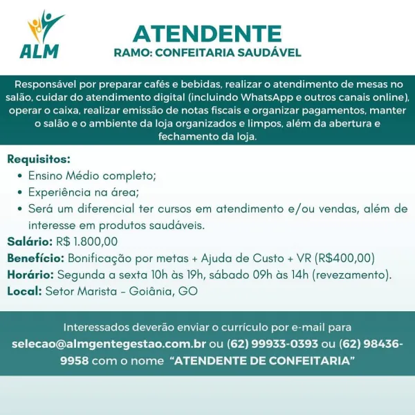 4 ATENDENTE

ALM RAMO: CONFEITARIA SAUDAVEL

Responsavel por preparar cafés e bebidas, realizar o atendimento de mesas no
salao, cuidar do atendimento digital (incluindo WhatsApp e outros canais online),

operar o caixa, realizar emissao de notas fiscais e organizar pagamentos, manter
o salao e o ambiente da loja organizados e limpos, além da abertura e
fechamento da loja.

 

Requisitos:

¢ Ensino Médio completo;

e Experiéncia na Grea;

¢ Seré um diferencial ter cursos em atendimento e/ou vendas, além de

interesse em produtos saudaveis.

Salario: R$ 1.800,00
Beneficio: Bonificagdo por metas + Ajuda de Custo + VR (R$400,00)
Horario: Segunda a sexta 10h as 19h, sdbado 09h ds 14h (revezamento).
Local: Setor Marista - Goidnia, GO

Interessados deverao enviar o curriculo por e-mail para

selecao@almgentegestao.com.br ou (62) 99933-0393 ou (62) 98436-
9958 com onome “ATENDENTE DE CONFEITARIA” ATENDENTE

ALM RAMO: CONFEITARIA SAUDAVEL

Responsavel por preparar cafés e bebidas, realizar ...