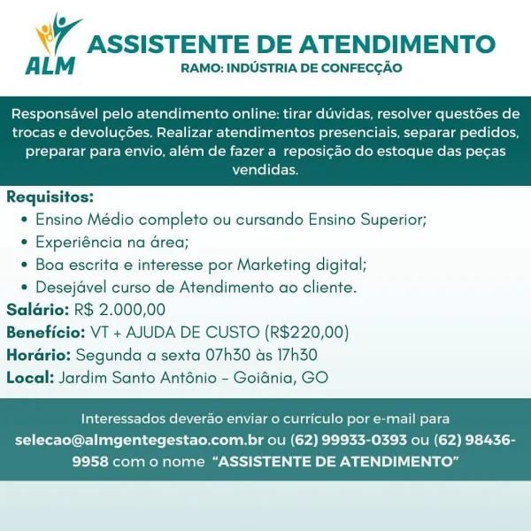 WW ASSISTENTE DE ATENDIMENTO

ALM RAMO: INDUSTRIA DE CONFECCAO

Responsavel pelo atendimento online: tirar duvidas, resolver questoes de
trocas e devolucées. Realizar atendimentos presenciais, separar pedidos,

preparar para envio, além de fazer a reposi¢ao do estoque das pecas
vendidas.

 

Requisitos:
e Ensino Médio completo ou cursando Ensino Superior;
¢ Experiéncia na area;
Boa escrita e interesse por Marketing digital;
¢ Desejavel curso de Atendimento ao cliente.
Saldrio: R$ 2.000,00
Beneficio: VT + AJUDA DE CUSTO (R$220,00)

HorGrio: Segunda a sexta 07h30 ds 17h30
Local: Jardim Santo Anténio - Goidnia, GO

Interessados deverao enviar o curriculo por e-mail para

selecao@almgentegestao.com.br ou (62) 99933-0393 ou (62) 98436-
9958 com o nome “ASSISTENTE DE ATENDIMENTO” 7 ASSISTENTE DE ATENDIMENTO

ALM RAMO: INDUSTRIA DE CONFECGAO

Responsavel pelo atendimento online: tirar duvidas, resolver quest6es de
trocas e devolucées. Realizar atendimentos presenciais, separar pedidos,

pr...