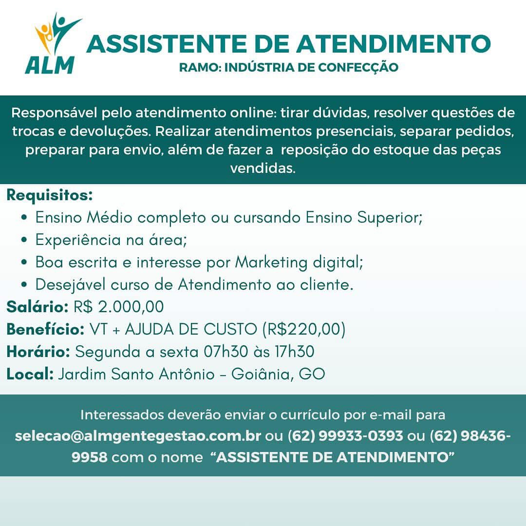 WW ASSISTENTE DE ATENDIMENTO

ALM RAMO: INDUSTRIA DE CONFECCAO

Responsavel pelo atendimento online: tirar duvidas, resolver questoes de
trocas e devolucées. Realizar atendimentos presenciais, separar pedidos,

preparar para envio, além de fazer a reposi¢ao do estoque das pecas
vendidas.

 

Requisitos:
e Ensino Médio completo ou cursando Ensino Superior;
¢ Experiéncia na area;
Boa escrita e interesse por Marketing digital;
¢ Desejavel curso de Atendimento ao cliente.
Saldrio: R$ 2.000,00
Beneficio: VT + AJUDA DE CUSTO (R$220,00)

HorGrio: Segunda a sexta 07h30 ds 17h30
Local: Jardim Santo Anténio - Goidnia, GO

Interessados deverao enviar o curriculo por e-mail para

selecao@almgentegestao.com.br ou (62) 99933-0393 ou (62) 98436-
9958 com o nome “ASSISTENTE DE ATENDIMENTO” 7 ASSISTENTE DE ATENDIMENTO

ALM RAMO: INDUSTRIA DE CONFECGAO

Responsavel pelo atendimento online: tirar duvidas, resolver quest6es de
trocas e devolucées. Realizar atendimentos presenciais, separar pedidos,

preparar para envio, além de fazer a reposi¢ao do estoque das pecas
vendidas.

 

Requisitos:
e Ensino Médio completo ou cursando Ensino Superior;
e Experiéncia na Grea;
¢ Boa escrita e interesse por Marketing digital;
° Desejavel curso de Atendimento ao cliente.
Saldrio: R$ 2.000,00
Beneficio: VT + AJUDA DE CUSTO (R$220,00)

Horario: Segunda a sexta 07h30 ds 17h30
Local: Jardim Santo Anténio - Goidnia, GO

Interessados deverado enviar 0 curriculo por e-mail para

selecao@almgentegestao.com.br ou (62) 99933-0393 ou (62) 98436-
9958 com o nome “ASSISTENTE DE ATENDIMENTO” W ASSISTENTE DE ATENDIMENTO

ALM RAMO: INDUSTRIA DE CONFECGAO

Responsavel pelo atendimento online: tirar duvidas, resolver quest6es de
trocas e devolucoes. Realizar atendimentos presenciais, separar pedidos,

preparar para envio, além de fazer a reposi¢ao do estoque das pecgas
vendidas.

 

Requisitos:
e Ensino Médio completo ou cursando Ensino Superior;
¢ Experiéncia na area;
Boa escrita e interesse por Marketing digital;
e Desejdvel curso de Atendimento ao cliente.
Saldrio: R$ 2.000,00
Beneficio: VT + AJUDA DE CUSTO (R$220,00)

Horario: Segunda a sexta 07h30 as 17h30
Local: Jardim Santo Anténio - Goidnia, GO

Interessados deverao enviar o curriculo por e-mail para

selecao@almgentegestao.com.br ou (62) 99933-0393 ou (62) 98436-
9958 com o nome “ASSISTENTE DE ATENDIMENTO” WY ASSISTENTE DE ATENDIMENTO

ALM RAMO: INDUSTRIA DE CONFECGAO

Responsavel pelo atendimento online: tirar duvidas, resolver quest6es de
trocas e devolucoes. Realizar atendimentos presenciais, separar pedidos,

preparar para envio, além de fazer a reposi¢ao do estoque das pecas
vendidas.

 

Requisitos:
e Ensino Médio completo ou cursando Ensino Superior;
e Experiéncia na Grea;
¢ Boa escrita e interesse por Marketing digital;
e Desejavel curso de Atendimento ao cliente.
Salario: R$ 2.000,00
Beneficio: VT + AJUDA DE CUSTO (R$220,00)

Horario: Segunda a sexta 07h30 as 17h30
Local: Jardim Santo Anténio - Goidnia, GO

Interessados deverao enviar 0 curriculo por e-mail para

selecao@almgentegestao.com.br ou (62) 99933-0393 ou (62) 98436-
9958 com o nome “ASSISTENTE DE ATENDIMENTO” W ASSISTENTE DE ATENDIMENTO

ALM RAMO: INDUSTRIA DE CONFECGAO

Responsavel pelo atendimento online: tirar duvidas, resolver quest6es de
trocas e devolucées. Realizar atendimentos presenciais, separar pedidos,

preparar para envio, além de fazer a reposi¢ao do estoque das pecas
vendidas.

 

Requisitos:
e Ensino Médio completo ou cursando Ensino Superior;
¢ Experiéncia na area;
¢ Boa escrita e interesse por Marketing digital;
¢ Desejdvel curso de Atendimento ao cliente.
Salario: R$ 2.000,00
Beneficio: VT + AJUDA DE CUSTO (R$220,00)
Horario: Segunda a sexta 07h30 as 17h30
Local: Jardim Santo Anténio - Goidnia, GO

Interessados deverao enviar 0 curriculo por e-mail para

selecao@almgentegestao.com.br ou (62) 99933-0393 ou (62) 98436-
9958 com o nome “ASSISTENTE DE ATENDIMENTO” A ASSISTENTE DE ATENDIMENTO

ALM RAMO: INDUSTRIA DE CONFECGAO

Responsavel pelo atendimento online: tirar duvidas, resolver quest6es de
trocas e devolucoes. Realizar atendimentos presenciais, separar pedidos,

preparar para envio, além de fazer a reposi¢ao do estoque das pecas
vendidas.

 

Requisitos:
e Ensino Médio completo ou cursando Ensino Superior;
e Experiéncia na Grea;
¢ Boa escrita e interesse por Marketing digital;
¢ Desejavel curso de Atendimento ao cliente.
Saldrio: R$ 2.000,00
Beneficio: VT + AJUDA DE CUSTO (R$220,00)

Horario: Segunda a sexta 07h30 as 17h30
Local: Jardim Santo Anténio - Goidnia, GO

Interessados deverao enviar o curriculo por e-mail para

selecao@almgentegestao.com.br ou (62) 99933-0393 ou (62) 98436-
9958 com o nome “ASSISTENTE DE ATENDIMENTO” W ASSISTENTE DE ATENDIMENTO

ALM RAMO: INDUSTRIA DE CONFECGAO

Responsavel pelo atendimento online: tirar duvidas, resolver questdes de
trocas e devolucoes. Realizar atendimentos presenciais, separar pedidos,

preparar para envio, além de fazer a reposi¢ao do estoque das pecas
vendidas.

 

Requisitos:
e Ensino Médio completo ou cursando Ensino Superior;
¢ Experiéncia na area;
* Boa escrita e interesse por Marketing digital;
© Desejdvel curso de Atendimento ao cliente.
Saldrio: R$ 2.000,00
Beneficio: VT + AJUDA DE CUSTO (R$220,00)
Horario: Segunda a sexta 07h30 as 17h30
Local: Jardim Santo Anténio - Goidnia, GO

Interessados deverao enviar 0 curriculo por e-mail para

selecao@almgentegestao.com.br ou (62) 99933-0393 ou (62) 98436-
9958 com o nome “ASSISTENTE DE ATENDIMENTO” ASSISTENTE DE ATENDIMENTO

ALM RAMO: INDUSTRIA DE CONFECGAO

Responsavel pelo atendimento online: tirar duvidas, resolver quest6es de
trocas e devolucoes. Realizar atendimentos presenciais, separar pedidos,

preparar para envio, além de fazer a reposicgdo do estoque das pecas
vendidas.

 

Requisitos:
¢ Ensino Médio completo ou cursando Ensino Superior;
¢ Experiéncia na area;
¢ Boa escrita e interesse por Marketing digital;
° Desejdvel curso de Atendimento ao cliente.
Salario: R$ 2.000,00
Beneficio: VT + AJUDA DE CUSTO (R$220,00)

Horario: Segunda a sexta 07h30 as 17h30
Local: Jardim Santo Anténio - Goidnia, GO

Interessados deverao enviar o curriculo por e-mail para

selecao@almgentegestao.com.br ou (62) 99933-0393 ou (62) 98436-
9958 como nome “ASSISTENTE DE ATENDIMENTO” WY ASSISTENTE DE ATENDIMENTO

ALM RAMO: INDUSTRIA DE CONFECGAO

Responsavel pelo atendimento online: tirar duvidas, resolver questoes de
trocas e devolucoes. Realizar atendimentos presenciais, separar pedidos,

preparar para envio, além de fazer a reposi¢ao do estoque das pecas
vendidas.

   

Requisitos:
e Ensino Médio completo ou cursando Ensino Superior;
e Experiéncia na drea;
¢ Boa escrita e interesse por Marketing digital;
¢ Desejavel curso de Atendimento ao cliente.

Saldrio: R$ 2.000,00

Beneficio: VT + AJUDA DE CUSTO (R$220,00)

Horario: Segunda a sexta 07h30 as 17h350

Local: Jardim Santo Anténio - Goidnia, GO

Interessados deverao enviar 0 curriculo por e-mail para

selecao@almgentegestao.com.br ou (62) 99933-0393 ou (62) 98436-
9958 com o nome “ASSISTENTE DE ATENDIMENTO” ASSISTENTE DE ATENDIMENTO

ALM RAMO: INDUSTRIA DE CONFECCGAO

Responsavel pelo atendimento online: tirar duvidas, resolver quest6es de
trocas e devolucoées. Realizar atendimentos presenciais, separar pedidos,

preparar para envio, além de fazer a reposi¢ao do estoque das pecas
vendidas.

 

Requisitos:
¢ Ensino Médio completo ou cursando Ensino Superior;
¢ Experiéncia na area;
¢ Boa escrita e interesse por Marketing digital;
* Desejdvel curso de Atendimento ao cliente.
Salario: R$ 2.000,00
Beneficio: VT + AJUDA DE CUSTO (R$220,00)

Hordrio: Segunda a sexta 07h30 ds 17h30
Local: Jardim Santo Anténio - Goidnia, GO

Interessados deverao enviar o curriculo por e-mail para

selecao@almgentegestao.com.br ou (62) 99933-0393 ou (62) 98436-
9958 com o nome “ASSISTENTE DE ATENDIMENTO”