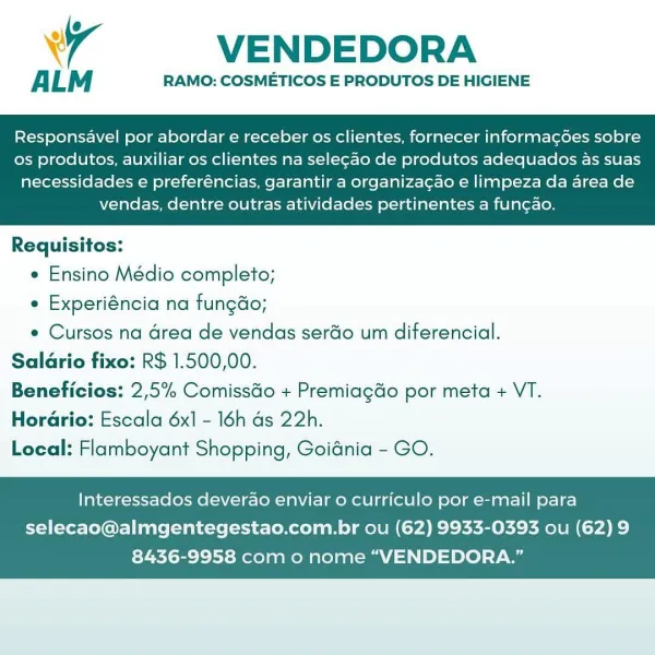 4 VENDEDORA

ALM RAMO: COSMETICOS E PRODUTOS DE HIGIENE

Responsavel por abordar e receber os clientes, fornecer informag¢goes sobre
os produtos, auxiliar os clientes na sele¢ao de produtos adequados as suas

necessidades e preferéncias, garantir a organiza¢ao e limpeza da area de
vendas, dentre outras atividades pertinentes a fun¢ao.

 

Requisitos:

e Ensino Médio completo;

e Experiéncia na fungdo;

e Cursos na drea de vendas serdo um diferencial.
Saldrio fixo: R$ 1.500,00.
Beneficios: 2,5% Comissdo + Premiagdo por meta + VT.
HorGrio: Escala 6x1 - 16h ds 22h.
Local: Flamboyant Shopping, Goidnia - GO.

Interessados deverao enviar o curriculo por e-mail para

selecao@almgentegestao.com.br ou (62) 9933-0393 ou (62) 9
8436-9958 com o nome “VENDEDORA.” VENDEDORA

ALM RAMO: COSMETICOS E PRODUTOS DE HIGIENE

Responsavel por abordar e receber os clientes, fornecer informag6es sobre
os produtos, auxiliar os clientes na selegao de produtos adequados as suas

necessidades e preferéncias, ga...