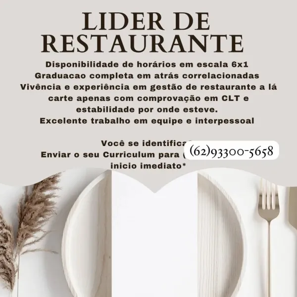 LIDER DE
RESTAURANTE

Disponibilidade de horarios em escala 6x1
Graduacao completa em atras correlacionadas
Vivéncia e experiéncia em gestao de restaurante a la
carte apenas com comprovacao em CLT e
estabilidade por onde esteve.

Excelente trabalho em equipe e interpessoal

Vocé identificz —
Enviar o seu Gareinclen ak (62)93300-5658
; inicio imediato* LIDER DE
RESTAURANTE

Disponibilidade de horarios em escala 6x1
Graduacao completa em atras correlacionadas
Vivéncia e experiéncia em gestao de restaurante a la
carte apenas com comprovacao em CLT e
estabilidade por onde esteve.

Excelente trabalho em equipe e interpessoal

Vocé identificz |
Enviar o seu Gurtoitun anea) (62)93300-5658
inicio imediato* LIDER DE
RESTAURANTE

Disponibilidade de horarios em escala 6x1
Graduacao completa em atras correlacionadas
Vivéncia e experiéncia em gestado de restaurante a la
carte apenas com comprovacao em CLT e
estabilidade por onde esteve.

Excelente trabalho em equipe e interpessoal

Vocé identifi...