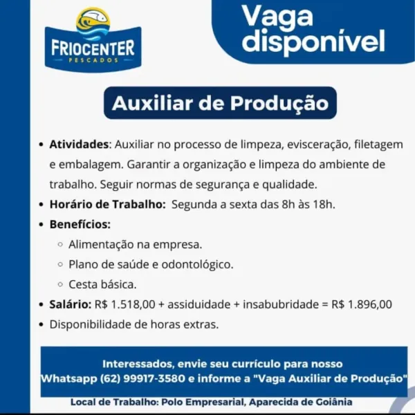 Vaga

a

ars 1

Auxiliar de Produgao

e Atividades: Auxiliar no processo de limpeza, evisceracao, filetagem

disponivel

 

e embalagem. Garantir a organizacao e limpeza do ambiente de
trabalho. Seguir normas de seguranga e qualidade.
* Hordario de Trabalho: Segunda a sexta das 8h as 18h.
¢ Beneficios:
© Alimentagdo na empresa.
© Plano de sauide e odontolégico.
© Cesta basica.
e Salario: R$ 1.518,00 + assiduidade + insabubridade = R$ 1.896,00
© Disponibilidade de horas extras.

Interessados, envie seu curriculo para nosso
hatsapp (62) 99917-3580 e informe a "Vaga Auxiliar de Produgao"

 

Local de Trabalho: Polo Empresarial, Aparecida de Vaga

ates disponivel

PESCADOS

Auxiliar de Produgao

¢ Atividades: Auxiliar no processo de limpeza, eviscerac¢ao, filetagem

 

e embalagem. Garantir a organizacao e limpeza do ambiente de
trabalho. Seguir normas de seguranga e qualidade.
* Horario de Trabalho: Segunda a sexta das 8h as 18h.
* Beneficios:
© Alimentagdo na empresa.
© Plano de satid...