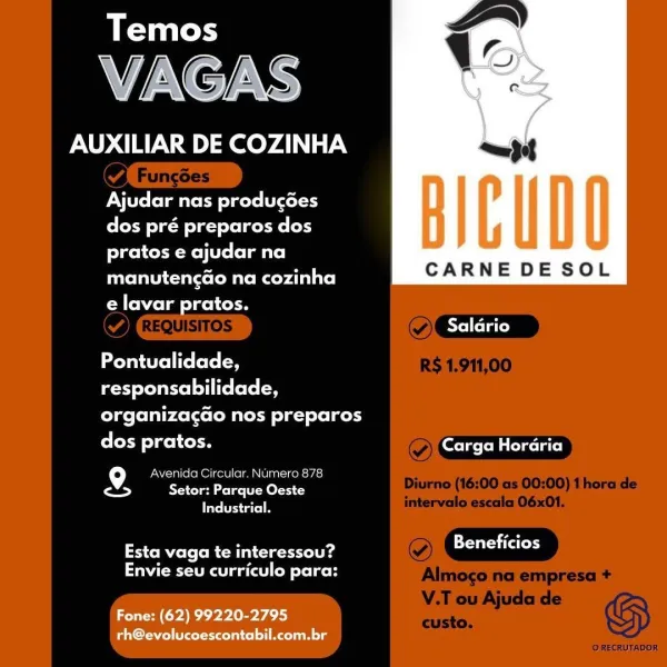 Temos

VAGAS

AUXILIAR DE COZINHA am

Ajudar nas producées
dos pré preparos dos
pratos e ajudar na
CARNE DE SOL

arte lure Mate <4 al ite)
Cale elm eel cle

 

AYei folate)

Pontualidade,

responsabilidade,

organizacdo nos preparos

dos pratos. Cotten teeta

9 Avenida Circular. Numero 878
<> Setor: Parque Oeste
Industrial.

SoM els (mM etl a

Envie seu curriculo para:

Fone: (62) 99220-2795
rh@evolucoescontabil.com.br Temos

VAGAS

AUXILIAR DE COZINHA

PN fol atoEM lxele tol
dos pré preparos dos
pratos e ajudar na

Date liatcet Mil Rey Ute]
e lavar pratos.

CARNE DE SOL

 

Saldrio

Pontualidade,

responsabilidade,

elas (olair cele t Mee Las) folksy

dos pratos. (CT Cireieig

9 Avenida Circular. Numero 878
rade Setor: Parque Oeste
Taye Te ao

ESB (eM gL ig coclacinamed

WAU ga (al) (oN fe ko

Fone: (62) 99220-2795
rh@evolucoescontabil.com.br Temos

VAGAS

AUXILIAR DE COZINHA

PNT fol muvee lode (l<ol 3
dos pré preparos dos
pratos e ajudar na
Darren arco t Mt <ey 4a ite)
e lavar pr...