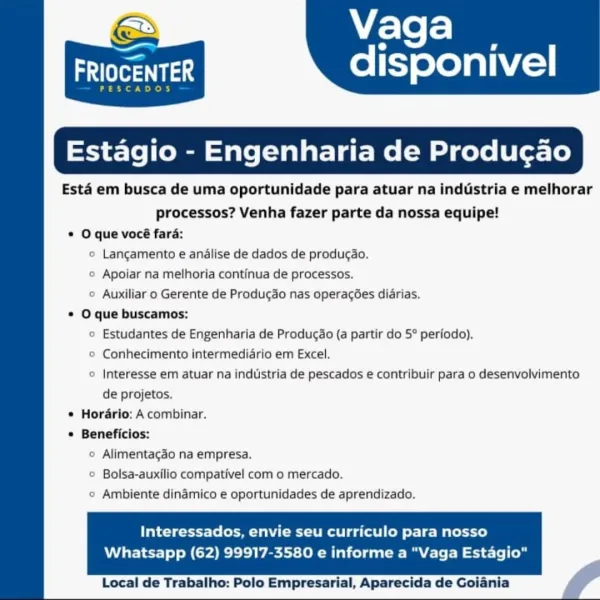 Vaga

=

arya disponivel

 

 

Estagio - Engenharia

Esta em busca de uma oportunidade para atuar na inddstria e melhorar

processos? Venha fazer parte da nossa equipe!

* O que vocé fara:

© Langamento e andlise de dados de produgao.

© Apoiar na melhoria continua de processos.

© Auxiliar o Gerente de Produgdo nas operacées diarias.
* O que buscamos:

© Estudantes de Engenharia de Producao (a partir do 5° periodo).

© Conhecimento intermediario em Excel.

© Interesse em atuar na industria de pescados e contribuir para o desenvolvimento

de projetos.

* Hordrio: A combinar.
* Beneficios:

© Alimentagao na empresa.

© Bolsa-auxilio compativel com o mercado.

© Ambiente dinamico e oportunidades de aprendizado.

Interessados, envie seu curriculo para nosso

Whatsapp (62) 99917-3580 e informe a "Vaga Estagio"

     

Local de Trabalho: Polo Empresarial, Aparecida de Goiania Vaga

aes disponivel

Ce de)

 

tagio - Engenharia de Producao

Esta em busca de uma oportunidade para atuar na...